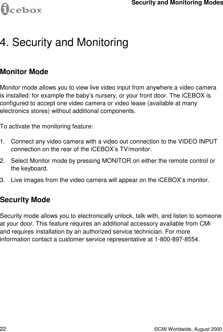 22  ©CMi Worldwide, August 2000 4. Security and Monitoring Monitor Mode Monitor mode allows you to view live video input from anywhere a video camera is installed: for example the baby’s nursery, or your front door. The iCEBOX is configured to accept one video camera or video lease (available at many electronics stores) without additional components. To activate the monitoring feature: 1. Connect any video camera with a video out connection to the VIDEO INPUT connection on the rear of the iCEBOX’s TV/monitor. 2. Select Monitor mode by pressing MONITOR on either the remote control or the keyboard. 3. Live images from the video camera will appear on the iCEBOX’s monitor. Security Mode Security mode allows you to electronically unlock, talk with, and listen to someone at your door. This feature requires an additional accessory available from CMi and requires installation by an authorized service technician. For more information contact a customer service representative at 1-800-897-8554. Security and Monitoring Modes 