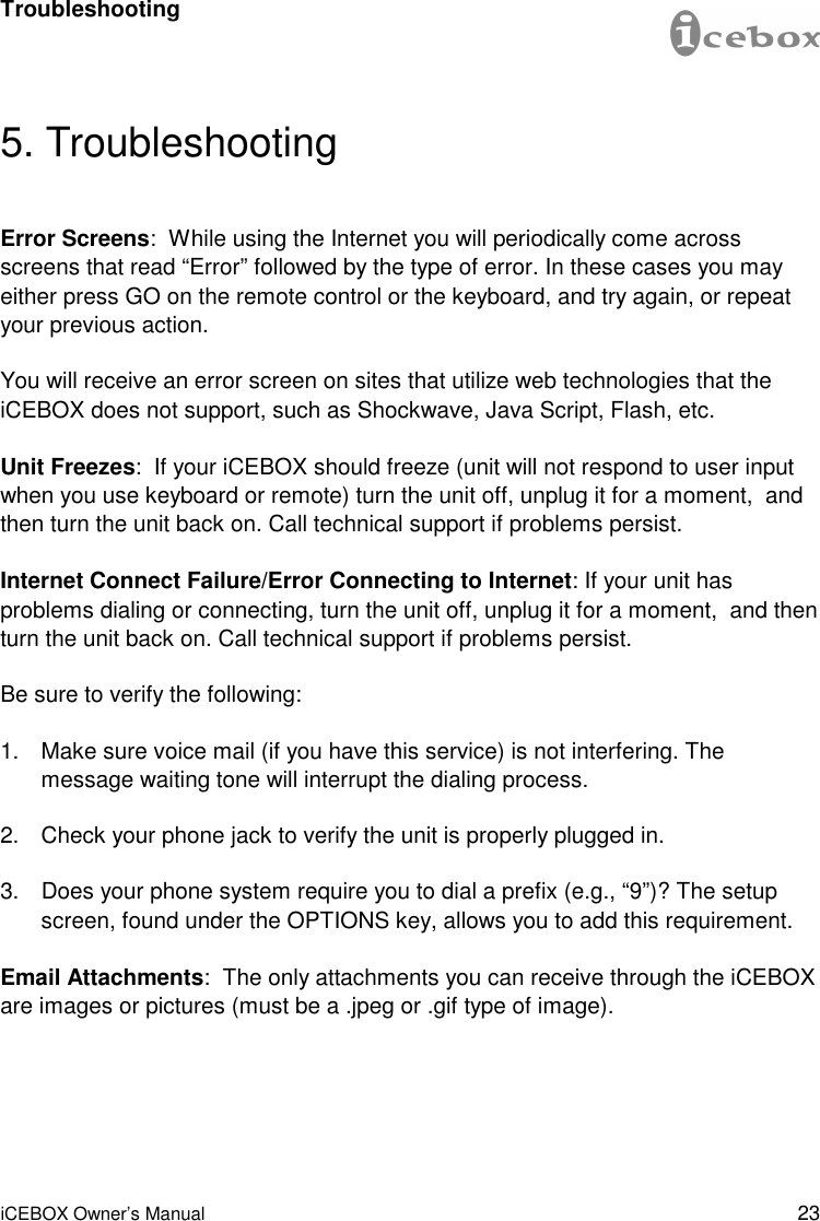 23 iCEBOX Owner’s Manual 5. Troubleshooting Error Screens:  While using the Internet you will periodically come across screens that read “Error” followed by the type of error. In these cases you may either press GO on the remote control or the keyboard, and try again, or repeat your previous action. You will receive an error screen on sites that utilize web technologies that the iCEBOX does not support, such as Shockwave, Java Script, Flash, etc. Unit Freezes:  If your iCEBOX should freeze (unit will not respond to user input when you use keyboard or remote) turn the unit off, unplug it for a moment,  and then turn the unit back on. Call technical support if problems persist. Internet Connect Failure/Error Connecting to Internet: If your unit has problems dialing or connecting, turn the unit off, unplug it for a moment,  and then turn the unit back on. Call technical support if problems persist. Be sure to verify the following: 1. Make sure voice mail (if you have this service) is not interfering. The message waiting tone will interrupt the dialing process. 2. Check your phone jack to verify the unit is properly plugged in. 3. Does your phone system require you to dial a prefix (e.g., “9”)? The setup screen, found under the OPTIONS key, allows you to add this requirement. Email Attachments:  The only attachments you can receive through the iCEBOX are images or pictures (must be a .jpeg or .gif type of image). Troubleshooting 