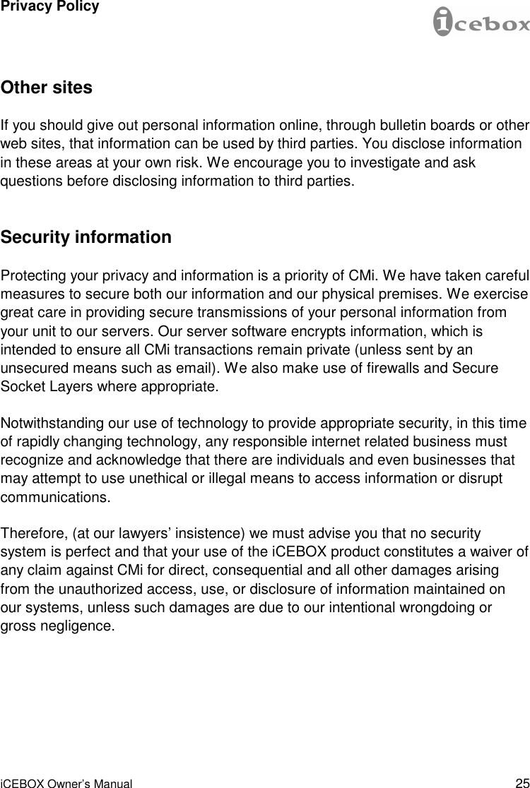 25 iCEBOX Owner’s Manual Other sites If you should give out personal information online, through bulletin boards or other web sites, that information can be used by third parties. You disclose information in these areas at your own risk. We encourage you to investigate and ask questions before disclosing information to third parties. Security information Protecting your privacy and information is a priority of CMi. We have taken careful measures to secure both our information and our physical premises. We exercise great care in providing secure transmissions of your personal information from your unit to our servers. Our server software encrypts information, which is intended to ensure all CMi transactions remain private (unless sent by an unsecured means such as email). We also make use of firewalls and Secure Socket Layers where appropriate. Notwithstanding our use of technology to provide appropriate security, in this time of rapidly changing technology, any responsible internet related business must recognize and acknowledge that there are individuals and even businesses that may attempt to use unethical or illegal means to access information or disrupt communications. Therefore, (at our lawyers’ insistence) we must advise you that no security system is perfect and that your use of the iCEBOX product constitutes a waiver of any claim against CMi for direct, consequential and all other damages arising from the unauthorized access, use, or disclosure of information maintained on our systems, unless such damages are due to our intentional wrongdoing or gross negligence. Privacy Policy 