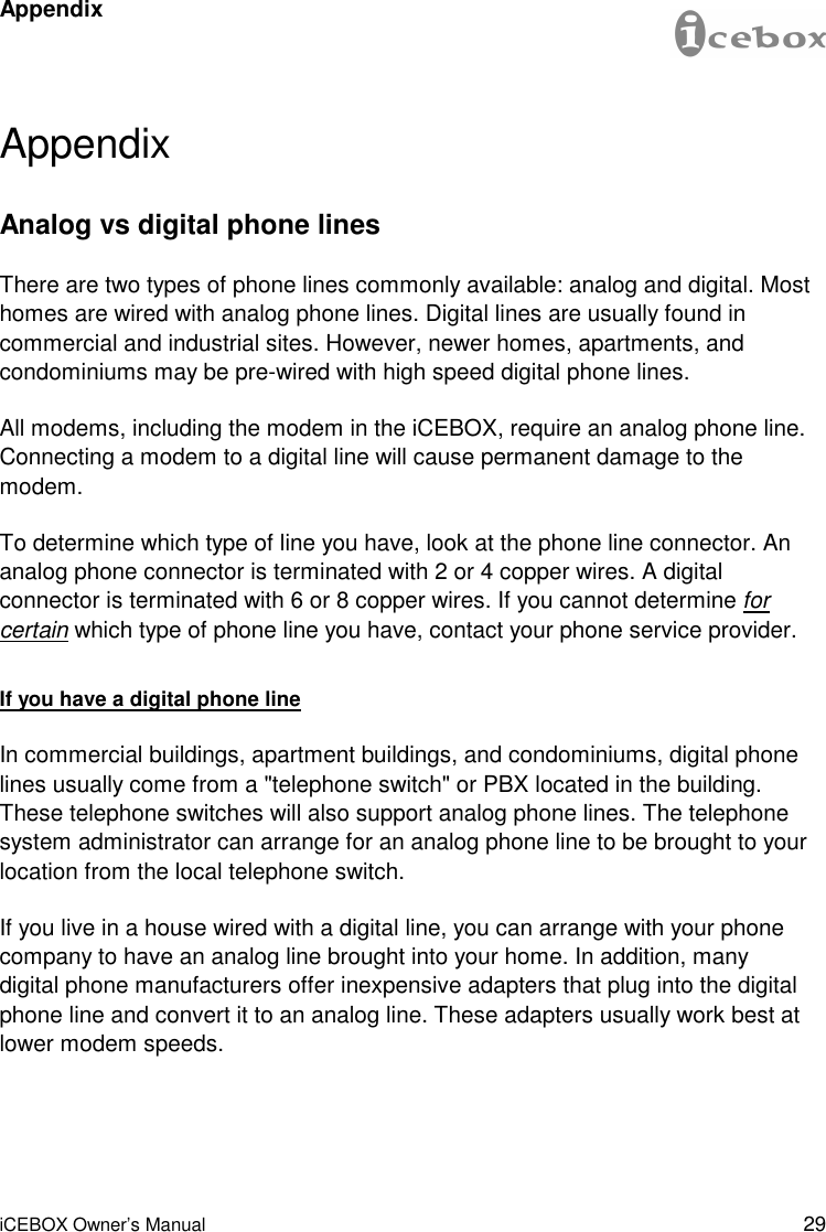 29 iCEBOX Owner’s Manual Appendix Analog vs digital phone lines There are two types of phone lines commonly available: analog and digital. Most homes are wired with analog phone lines. Digital lines are usually found in commercial and industrial sites. However, newer homes, apartments, and condominiums may be pre-wired with high speed digital phone lines. All modems, including the modem in the iCEBOX, require an analog phone line. Connecting a modem to a digital line will cause permanent damage to the modem.  To determine which type of line you have, look at the phone line connector. An analog phone connector is terminated with 2 or 4 copper wires. A digital connector is terminated with 6 or 8 copper wires. If you cannot determine for certain which type of phone line you have, contact your phone service provider. If you have a digital phone line In commercial buildings, apartment buildings, and condominiums, digital phone lines usually come from a &quot;telephone switch&quot; or PBX located in the building. These telephone switches will also support analog phone lines. The telephone system administrator can arrange for an analog phone line to be brought to your location from the local telephone switch.  If you live in a house wired with a digital line, you can arrange with your phone company to have an analog line brought into your home. In addition, many digital phone manufacturers offer inexpensive adapters that plug into the digital phone line and convert it to an analog line. These adapters usually work best at lower modem speeds. Appendix 