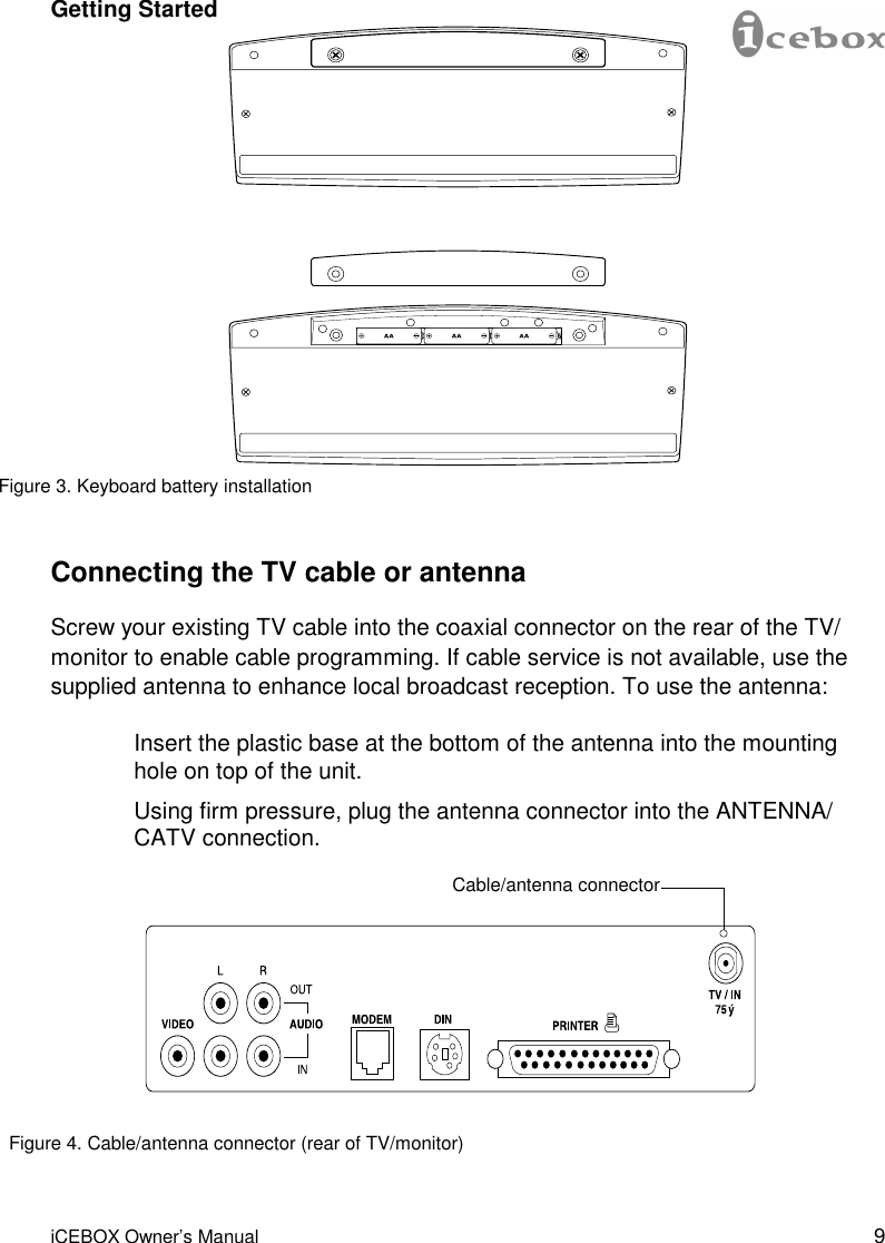 9 iCEBOX Owner’s Manual Figure 3. Keyboard battery installation Connecting the TV cable or antenna Screw your existing TV cable into the coaxial connector on the rear of the TV/monitor to enable cable programming. If cable service is not available, use the supplied antenna to enhance local broadcast reception. To use the antenna:  Insert the plastic base at the bottom of the antenna into the mounting hole on top of the unit.  Using firm pressure, plug the antenna connector into the ANTENNA/CATV connection. Cable/antenna connector Figure 4. Cable/antenna connector (rear of TV/monitor) Getting Started 