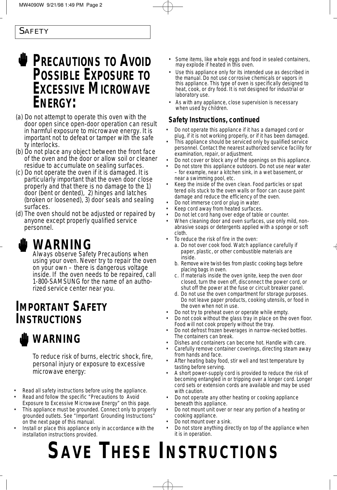 SAFETYPRECAUTIONS TO AVOIDPOSSIBLE EXPOSURE TOEXCESSIVE MICROWAVEENERGY:•Do not operate this appliance if it has a damaged cord or plug, if it is not working properly, or if it has been damaged.•This appliance should be serviced only by qualified service personnel. Contact the nearest authorized service facility forexamination, repair, or adjustment.•Do not cover or block any of the openings on this appliance.•Do not store this appliance outdoors. Do not use near water – for example, near a kitchen sink, in a wet basement, or near a swimming pool, etc. •Keep the inside of the oven clean. Food particles or spattered oils stuck to the oven walls or floor can cause paint damage and reduce the efficiency of the oven.•Do not immerse cord or plug in water.•Keep cord away from heated surfaces.•Do not let cord hang over edge of table or counter.•When cleaning door and oven surfaces, use only mild, non-abrasive soaps or detergents applied with a sponge or soft cloth.• To reduce the risk of fire in the oven:a. Do not over cook food. Watch appliance carefully if paper, plastic, or other combustible materials areinside.b . Remove wire twist-ties from plastic cooking bags before placing bags in oven.c. If materials inside the oven ignite, keep the oven door closed, turn the oven off, disconnect the power cord, or shut off the power at the fuse or circuit breaker panel.d. Do not use the oven compartment for storage purposes. Do not leave paper products, cooking utensils, or food in the oven when not in use.•Do not try to preheat oven or operate while empty.•Do not cook without the glass tray in place on the oven floor.Food will not cook properly without the tray.•Do not defrost frozen beverages in narrow-necked bottles. The containers can break.•Dishes and containers can become hot. Handle with care.•Carefully remove container coverings, directing steam awayfrom hands and face.•After heating baby food, stir well and test temperature by tasting before serving.•A short power-supply cord is provided to reduce the risk of becoming entangled in or tripping over a longer cord. Longercord sets or extension cords are available and may be used with caution.  •Do not operate any other heating or cooking appliance beneath this appliance.•Do not mount unit over or near any portion of a heating or cooking appliance.• Do not mount over a sink.•Do not store anything directly on top of the appliance when it is in operation.(a) Do not attempt to operate this oven with the door open since open-door operation can resultin harmful exposure to microwave energy. It is important not to defeat or tamper with the safety interlocks.(b) Do not place any object between the front face of the oven and the door or allow soil or cleanerresidue to accumulate on sealing surfaces.(c) Do not operate the oven if it is damaged. It is particularly important that the oven door close properly and that there is no damage to the 1) door (bent or dented),  2) hinges and latches (broken or loosened), 3) door seals and sealing surfaces.(d) The oven should not be adjusted or repaired by anyone except properly qualified service personnel.WARNINGAlways observe Safety Precautions whenusing your oven. Never try to repair the ovenon your own – there is dangerous voltageinside. If  the oven needs to be repaired, call1-800-SAMSUNG for the name of an autho-rized service center near you.IMPORTANT SAFETYINSTRUCTIONSWARNING•Some items, like whole eggs and food in sealed containers,may explode if heated in this oven.•Use this appliance only for its intended use as described inthe manual. Do not use corrosive chemicals or vapors inthis appliance. This type of oven is specifically designed toheat, cook, or dry food. It is not designed for industrial orlaboratory use.•As with any appliance, close supervision is necessarywhen used by children.Safety Instructions, continuedTo reduce risk of burns, electric shock, fire,personal injury or exposure to excessivemicrowave energy:•Read all safety instructions before using the appliance.•Read and follow the specific “Precautions to  Avoid Exposure to Excessive Microwave Energy” on this page.•This appliance must be grounded. Connect only to properlygrounded outlets. See “Important  Grounding Instructions”on the next page of this manual.  •Install or place this appliance only in accordance with the installation instructions provided.SA V E TH E S E IN S T R U C T I O N SMW4090W  9/21/98 1:49 PM  Page 2