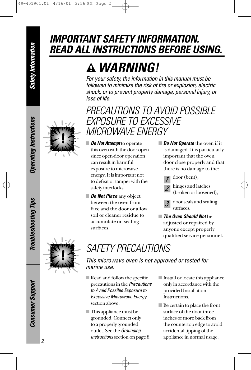 ■Read and follow the specificprecautions in the Precautionsto Avoid Possible Exposure toExcessive Microwave Energysection above.■This appliance must begrounded. Connect only to a properly groundedoutlet. See the GroundingInstructionssection on page 8.■Install or locate this applianceonly in accordance with theprovided InstallationInstructions.■Be certain to place the frontsurface of the door threeinches or more back from the countertop edge to avoidaccidental tipping of theappliance in normal usage.■Do Not Attemptto operate this oven with the door opensince open-door operationcan result in harmfulexposure to microwaveenergy. It is important not to defeat or tamper with thesafety interlocks.■Do Not Place any objectbetween the oven front face and the door or allowsoil or cleaner residue toaccumulate on sealingsurfaces.■Do Not Operate the oven if itis damaged. It is particularlyimportant that the ovendoor close properly and thatthere is no damage to the:door (bent),hinges and latches (broken or loosened),door seals and sealingsurfaces.■The Oven Should Not beadjusted or repaired byanyone except properlyqualified service personnel.321PRECAUTIONS TO AVOID POSSIBLEEXPOSURE TO EXCESSIVEMICROWAVE ENERGYSafety InformationOperating InstructionsTroubleshooting TipsConsumer SupportIMPORTANT SAFETY INFORMATION.READ ALL INSTRUCTIONS BEFORE USING.2For your safety, the information in this manual must befollowed to minimize the risk of fire or explosion, electricshock, or to prevent property damage, personal injury, or loss of life.WARNING! This microwave oven is not approved or tested formarine use.SAFETY PRECAUTIONS49-401901v01  4/16/01  3:56 PM  Page 2