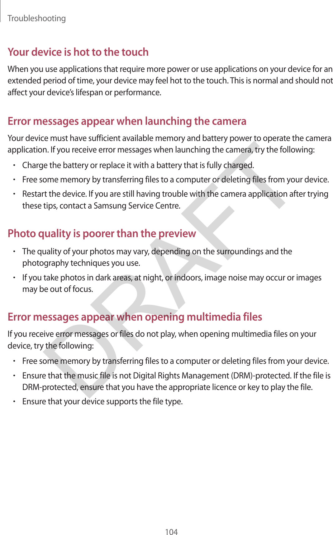Troubleshooting104Your device is hot to the touchWhen you use applications that require more power or use applications on your device for an extended period of time, your device may feel hot to the touch. This is normal and should not affect your device’s lifespan or performance.Error messages appear when launching the cameraYour device must have sufficient available memory and battery power to operate the camera application. If you receive error messages when launching the camera, try the following:•Charge the battery or replace it with a battery that is fully charged.•Free some memory by transferring files to a computer or deleting files from your device.•Restart the device. If you are still having trouble with the camera application after tryingthese tips, contact a Samsung Service Centre.Photo quality is poorer than the preview•The quality of your photos may vary, depending on the surroundings and thephotography techniques you use.•If you take photos in dark areas, at night, or indoors, image noise may occur or imagesmay be out of focus.Error messages appear when opening multimedia filesIf you receive error messages or files do not play, when opening multimedia files on your device, try the following:•Free some memory by transferring files to a computer or deleting files from your device.•Ensure that the music file is not Digital Rights Management (DRM)-protected. If the file isDRM-protected, ensure that you have the appropriate licence or key to play the file.•Ensure that your device supports the file type.DRAFT