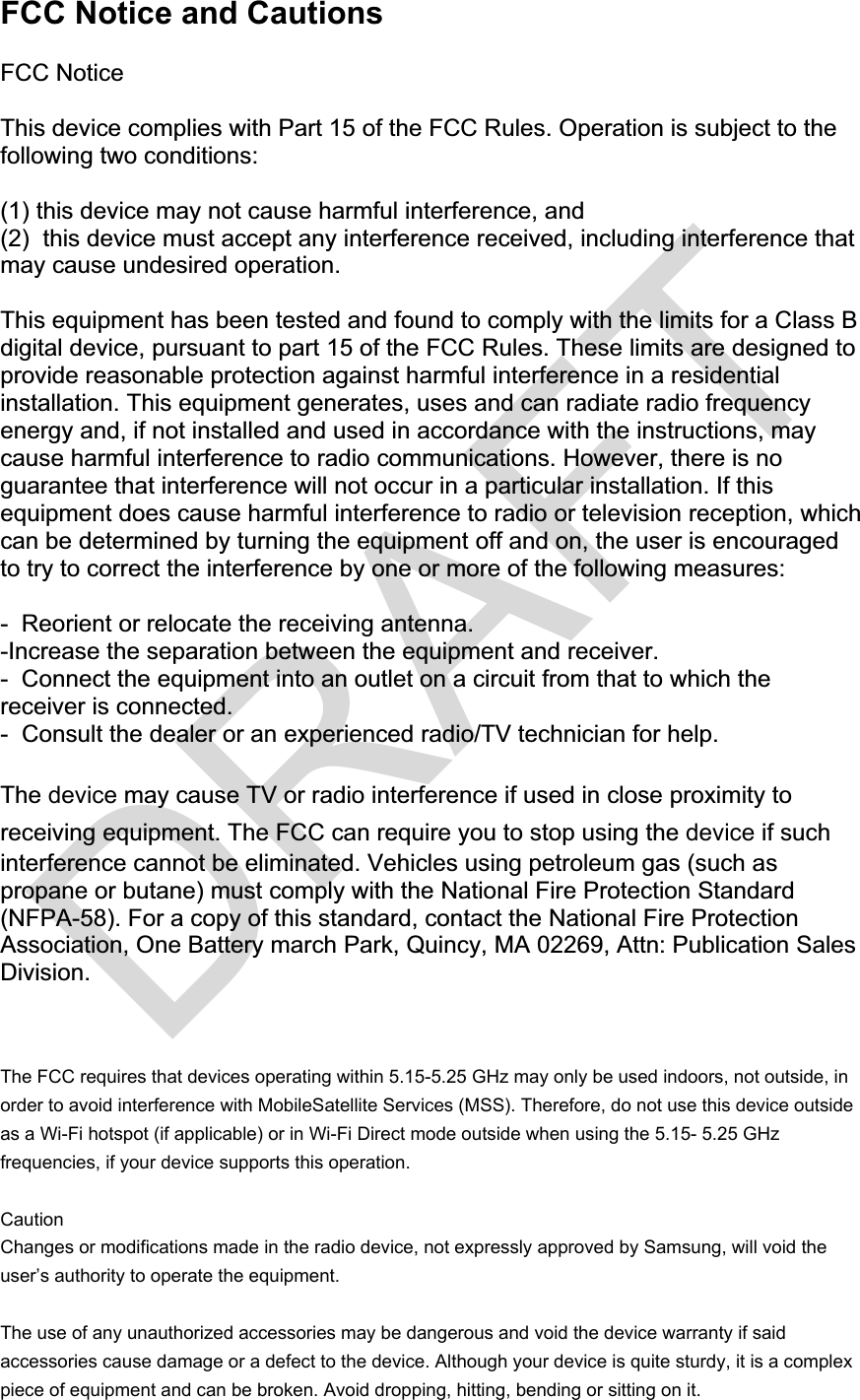 FCC Notice and Cautions FCC Notice This device complies with Part 15 of the FCC Rules. Operation is subject to the following two conditions: (1) this device may not cause harmful interference, and (2)  this device must accept any interference received, including interference that may cause undesired operation. This equipment has been tested and found to comply with the limits for a Class B digital device, pursuant to part 15 of the FCC Rules. These limits are designed to provide reasonable protection against harmful interference in a residential installation. This equipment generates, uses and can radiate radio frequency energy and, if not installed and used in accordance with the instructions, may cause harmful interference to radio communications. However, there is no guarantee that interference will not occur in a particular installation. If this equipment does cause harmful interference to radio or television reception, which can be determined by turning the equipment off and on, the user is encouraged to try to correct the interference by one or more of the following measures: -  Reorient or relocate the receiving antenna.  -Increase the separation between the equipment and receiver. -  Connect the equipment into an outlet on a circuit from that to which the receiver is connected. -  Consult the dealer or an experienced radio/TV technician for help. The device may cause TV or radio interference if used in close proximity toreceiving equipment. The FCC can require you to stop using the device if suchinterference cannot be eliminated. Vehicles using petroleum gas (such as propane or butane) must comply with the National Fire Protection Standard (NFPA-58). For a copy of this standard, contact the National Fire Protection Association, One Battery march Park, Quincy, MA 02269, Attn: Publication Sales Division. The FCC requires that devices operating within 5.15-5.25 GHz may only be used indoors, not outside, in order to avoid interference with MobileSatellite Services (MSS). Therefore, do not use this device outside as a Wi-Fi hotspot (if applicable) or in Wi-Fi Direct mode outside when using the 5.15- 5.25 GHz frequencies, if your device supports this operation.Caution Changes or modifications made in the radio device, not expressly approved by Samsung, will void the user’s authority to operate the equipment.The use of any unauthorized accessories may be dangerous and void the device warranty if said accessories cause damage or a defect to the device. Although your device is quite sturdy, it is a complex piece of equipment and can be broken. Avoid dropping, hitting, bending or sitting on it.  DRAFT
