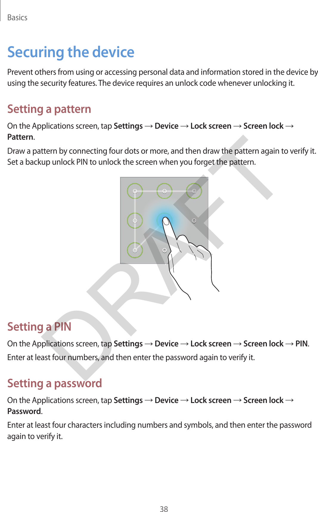 Basics38Securing the devicePrevent others from using or accessing personal data and information stored in the device by using the security features. The device requires an unlock code whenever unlocking it.Setting a patternOn the Applications screen, tap Settings → Device → Lock screen → Screen lock → Pattern.Draw a pattern by connecting four dots or more, and then draw the pattern again to verify it. Set a backup unlock PIN to unlock the screen when you forget the pattern.Setting a PINOn the Applications screen, tap Settings → Device → Lock screen → Screen lock → PIN.Enter at least four numbers, and then enter the password again to verify it.Setting a passwordOn the Applications screen, tap Settings → Device → Lock screen → Screen lock → Password.Enter at least four characters including numbers and symbols, and then enter the password again to verify it.DRAFT