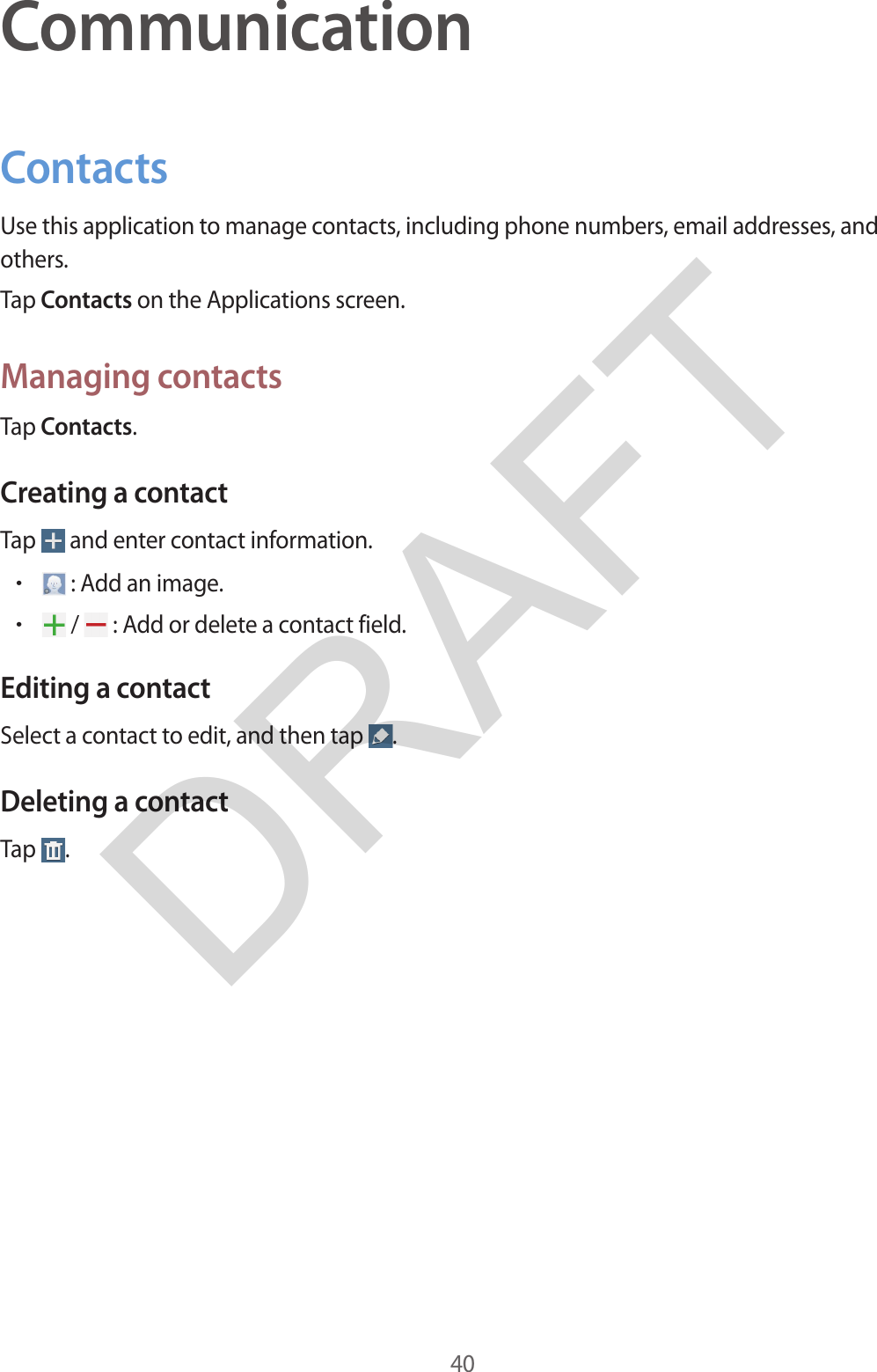 40CommunicationContactsUse this application to manage contacts, including phone numbers, email addresses, and others.Tap Contacts on the Applications screen.Managing contactsTap Contacts.Creating a contactTap   and enter contact information.•: Add an image.•/   : Add or delete a contact field.Editing a contactSelect a contact to edit, and then tap  .Deleting a contactTap  .DRAFT