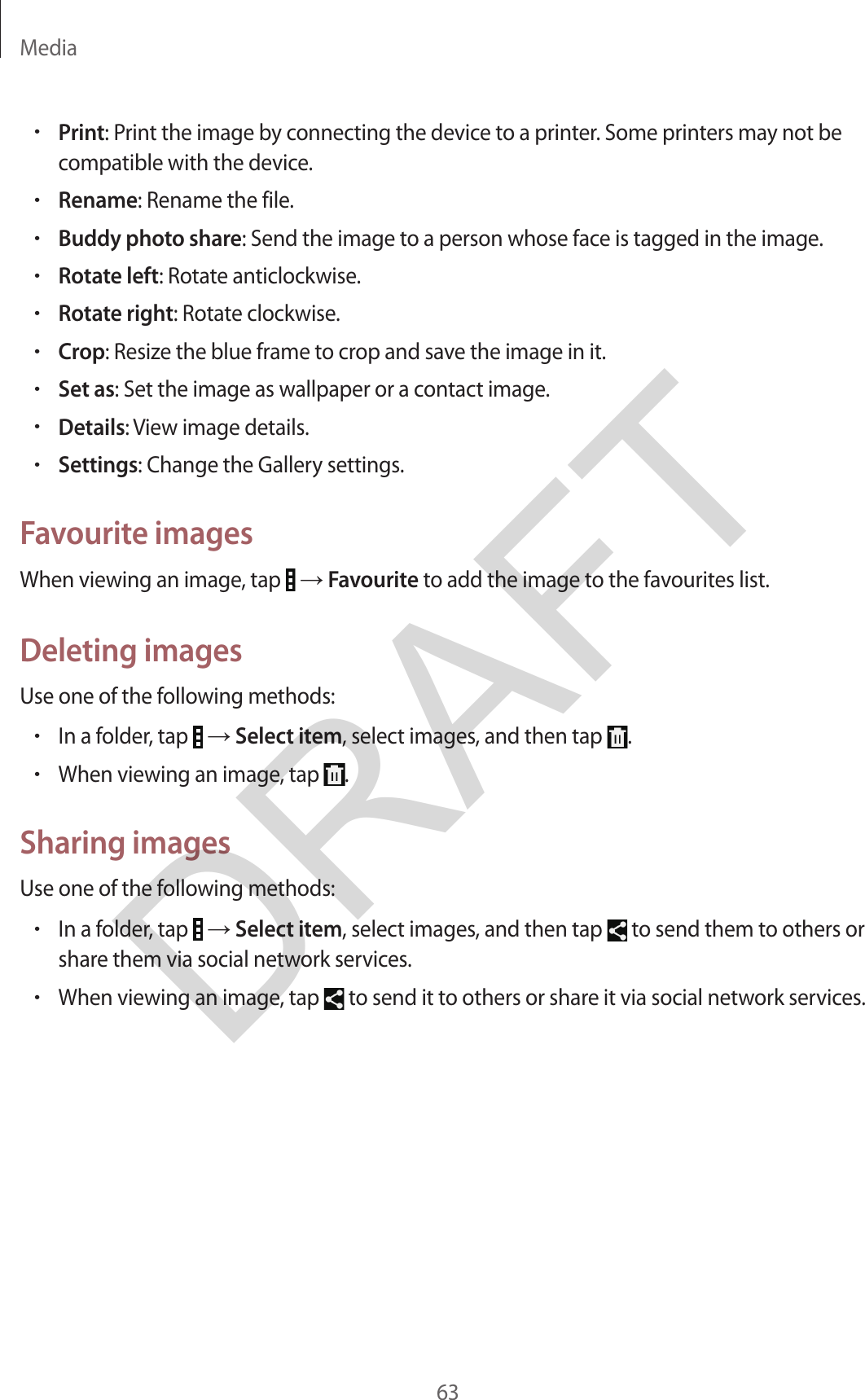 Media63•Print: Print the image by connecting the device to a printer. Some printers may not becompatible with the device.•Rename: Rename the file.•Buddy photo share: Send the image to a person whose face is tagged in the image.•Rotate left: Rotate anticlockwise.•Rotate right: Rotate clockwise.•Crop: Resize the blue frame to crop and save the image in it.•Set as: Set the image as wallpaper or a contact image.•Details: View image details.•Settings: Change the Gallery settings.Favourite imagesWhen viewing an image, tap   → Favourite to add the image to the favourites list.Deleting imagesUse one of the following methods:•In a folder, tap   → Select item, select images, and then tap  .•When viewing an image, tap  .Sharing imagesUse one of the following methods:•In a folder, tap   → Select item, select images, and then tap   to send them to others orshare them via social network services.•When viewing an image, tap   to send it to others or share it via social network services.DRAFT