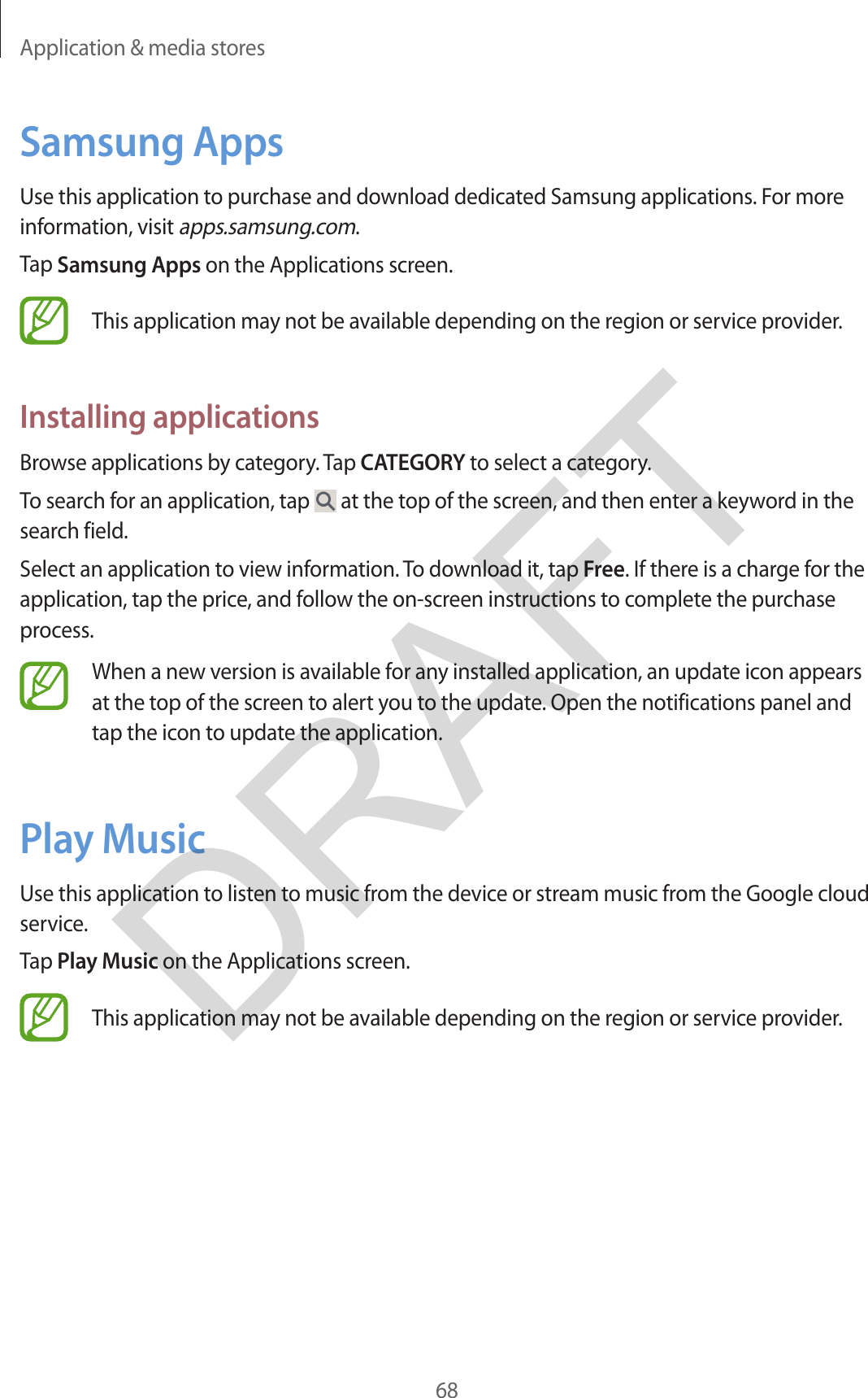 Application &amp; media stores68Samsung AppsUse this application to purchase and download dedicated Samsung applications. For more information, visit apps.samsung.com.Tap Samsung Apps on the Applications screen.This application may not be available depending on the region or service provider.Installing applicationsBrowse applications by category. Tap CATEGORY to select a category.To search for an application, tap   at the top of the screen, and then enter a keyword in the search field.Select an application to view information. To download it, tap Free. If there is a charge for the application, tap the price, and follow the on-screen instructions to complete the purchase process.When a new version is available for any installed application, an update icon appears at the top of the screen to alert you to the update. Open the notifications panel and tap the icon to update the application.Play MusicUse this application to listen to music from the device or stream music from the Google cloud service.Tap Play Music on the Applications screen.This application may not be available depending on the region or service provider.DRAFT