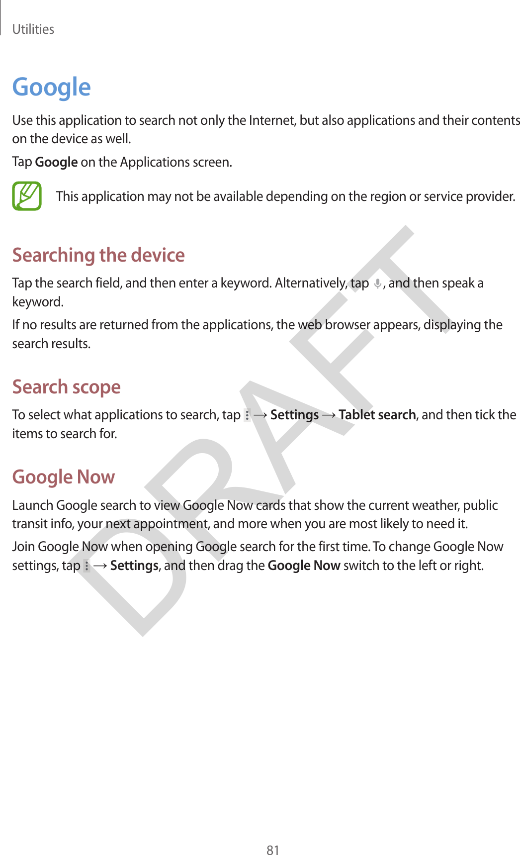 Utilities81GoogleUse this application to search not only the Internet, but also applications and their contents on the device as well.Tap Google on the Applications screen.This application may not be available depending on the region or service provider.Searching the deviceTap the search field, and then enter a keyword. Alternatively, tap  , and then speak a keyword.If no results are returned from the applications, the web browser appears, displaying the search results.Search scopeTo select what applications to search, tap   → Settings → Tablet search, and then tick the items to search for.Google NowLaunch Google search to view Google Now cards that show the current weather, public transit info, your next appointment, and more when you are most likely to need it.Join Google Now when opening Google search for the first time. To change Google Now settings, tap   → Settings, and then drag the Google Now switch to the left or right.DRAFT