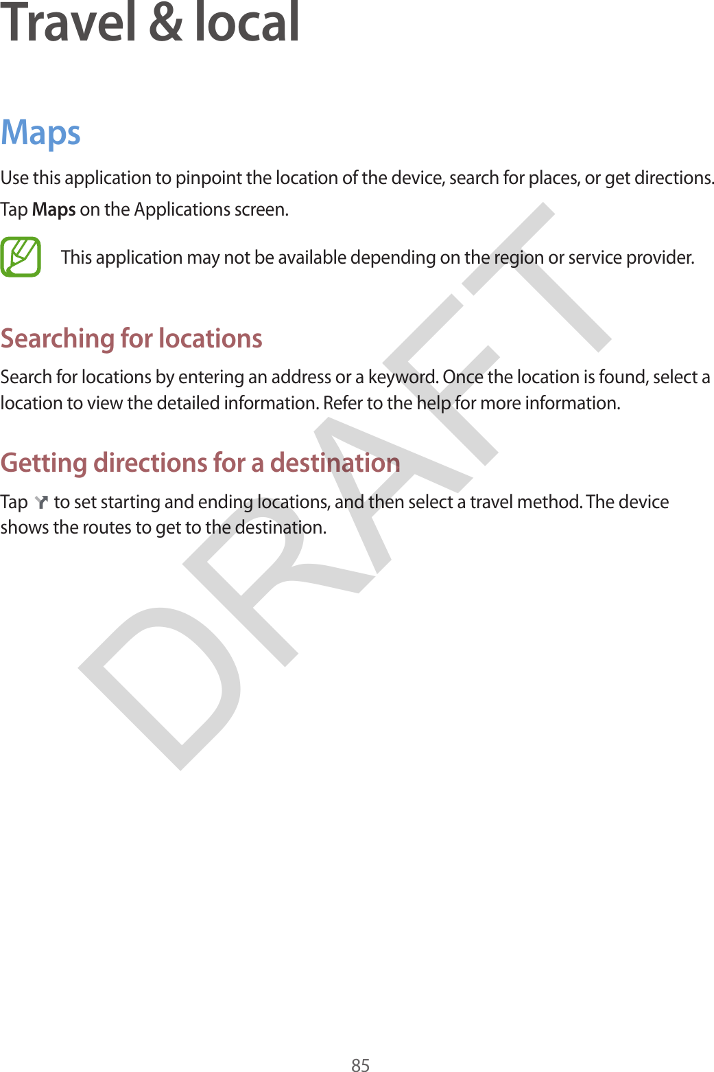 85Travel &amp; localMapsUse this application to pinpoint the location of the device, search for places, or get directions.Tap Maps on the Applications screen.This application may not be available depending on the region or service provider.Searching for locationsSearch for locations by entering an address or a keyword. Once the location is found, select a location to view the detailed information. Refer to the help for more information.Getting directions for a destinationTap   to set starting and ending locations, and then select a travel method. The device shows the routes to get to the destination.DRAFT
