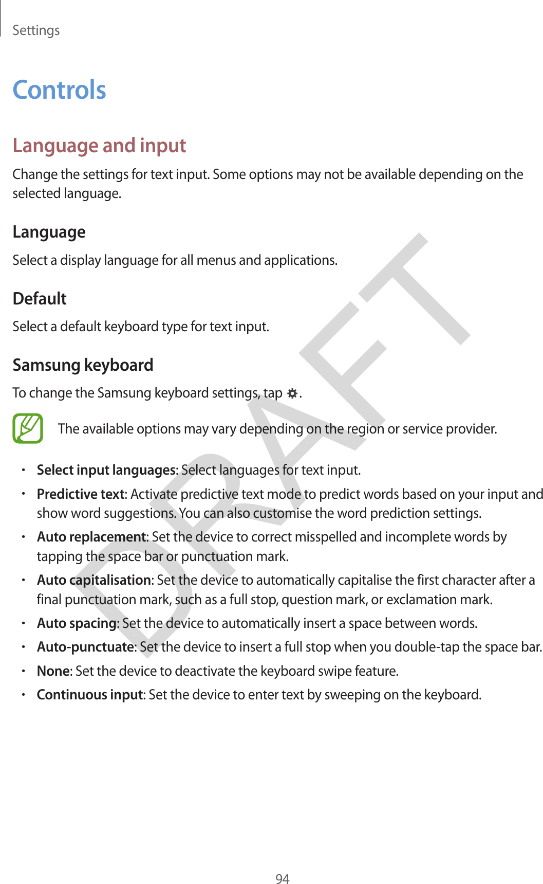 Settings94ControlsLanguage and inputChange the settings for text input. Some options may not be available depending on the selected language.LanguageSelect a display language for all menus and applications.DefaultSelect a default keyboard type for text input.Samsung keyboardTo change the Samsung keyboard settings, tap  .The available options may vary depending on the region or service provider.•Select input languages: Select languages for text input.•Predictive text: Activate predictive text mode to predict words based on your input andshow word suggestions. You can also customise the word prediction settings.•Auto replacement: Set the device to correct misspelled and incomplete words bytapping the space bar or punctuation mark.•Auto capitalisation: Set the device to automatically capitalise the first character after afinal punctuation mark, such as a full stop, question mark, or exclamation mark.•Auto spacing: Set the device to automatically insert a space between words.•Auto-punctuate: Set the device to insert a full stop when you double-tap the space bar.•None: Set the device to deactivate the keyboard swipe feature.•Continuous input: Set the device to enter text by sweeping on the keyboard.DRAFT