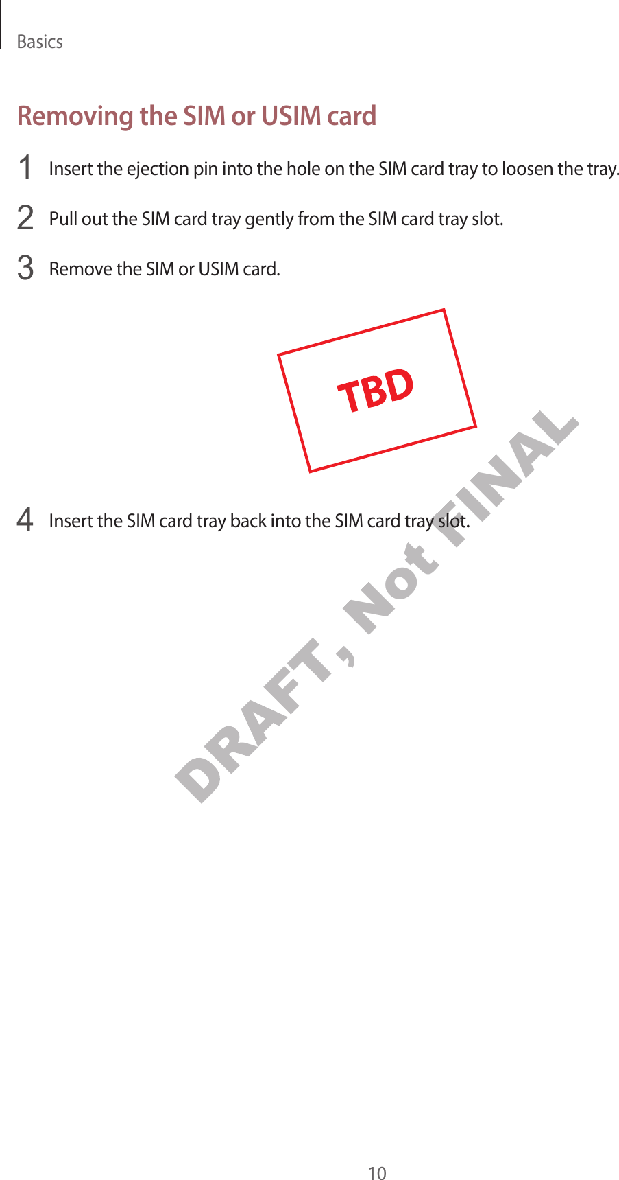 Basics10Removing the SIM or USIM car d1  Insert the ejection pin into the hole on the SIM card tra y t o loosen the tra y.2  Pull out the SIM car d tr a y gently fr om the SIM car d tra y slot .3  Remove the SIM or USIM car d .4  Insert the SIM card tray back int o the SIM car d tra y slot.DRAFT, Not FINALInsert the SIM card tray back int o the SIM car d tra y slot.FINALInsert the SIM card tray back int o the SIM car d tra y slot.