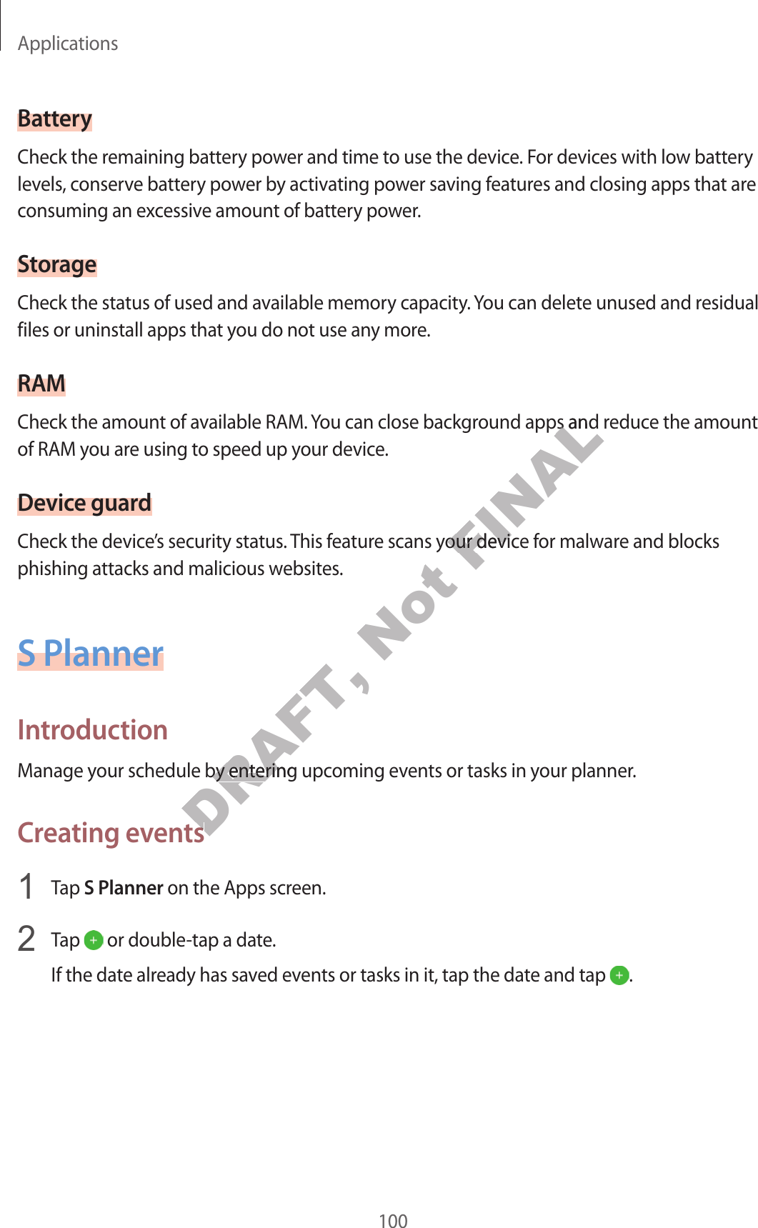 Applications100BatteryCheck the remaining batt ery power and time to use the device . For devices with low ba ttery levels , conserve battery power by activating pow er sa ving f ea tur es and closing apps that ar e consuming an ex c essiv e amount of ba ttery power.StorageCheck the status of used and available memory capacity. You can delete unused and residual files or uninstall apps that you do not use an y mor e.RAMCheck the amount of available RAM. You can close background apps and r educe the amoun t of RAM you ar e using to speed up y our devic e .Device guar dCheck the device’s security status. This f ea tur e scans y our device f or malw ar e and blocks phishing attacks and malicious websit es .S PlannerIntroductionManage your schedule by ent ering upcoming ev ents or tasks in y our planner.Crea ting events1  Tap S Planner on the Apps screen.2  Tap   or double-tap a date .If the date already has sa v ed ev ents or tasks in it, tap the da te and tap  .DRAFT, Manage your schedule by ent ering upcoming ev ents or tasks in y our planner.DRAFT, Manage your schedule by ent ering upcoming ev ents or tasks in y our planner.Crea ting eventsDRAFT, Crea ting eventsNot FINALCheck the amount of available RAM. You can close background apps and r educe the amoun t FINALCheck the amount of available RAM. You can close background apps and r educe the amoun t Check the device’s security status. This f ea tur e scans y our device f or malw ar e and blocks FINALCheck the device’s security status. This f ea tur e scans y our device f or malw ar e and blocks 