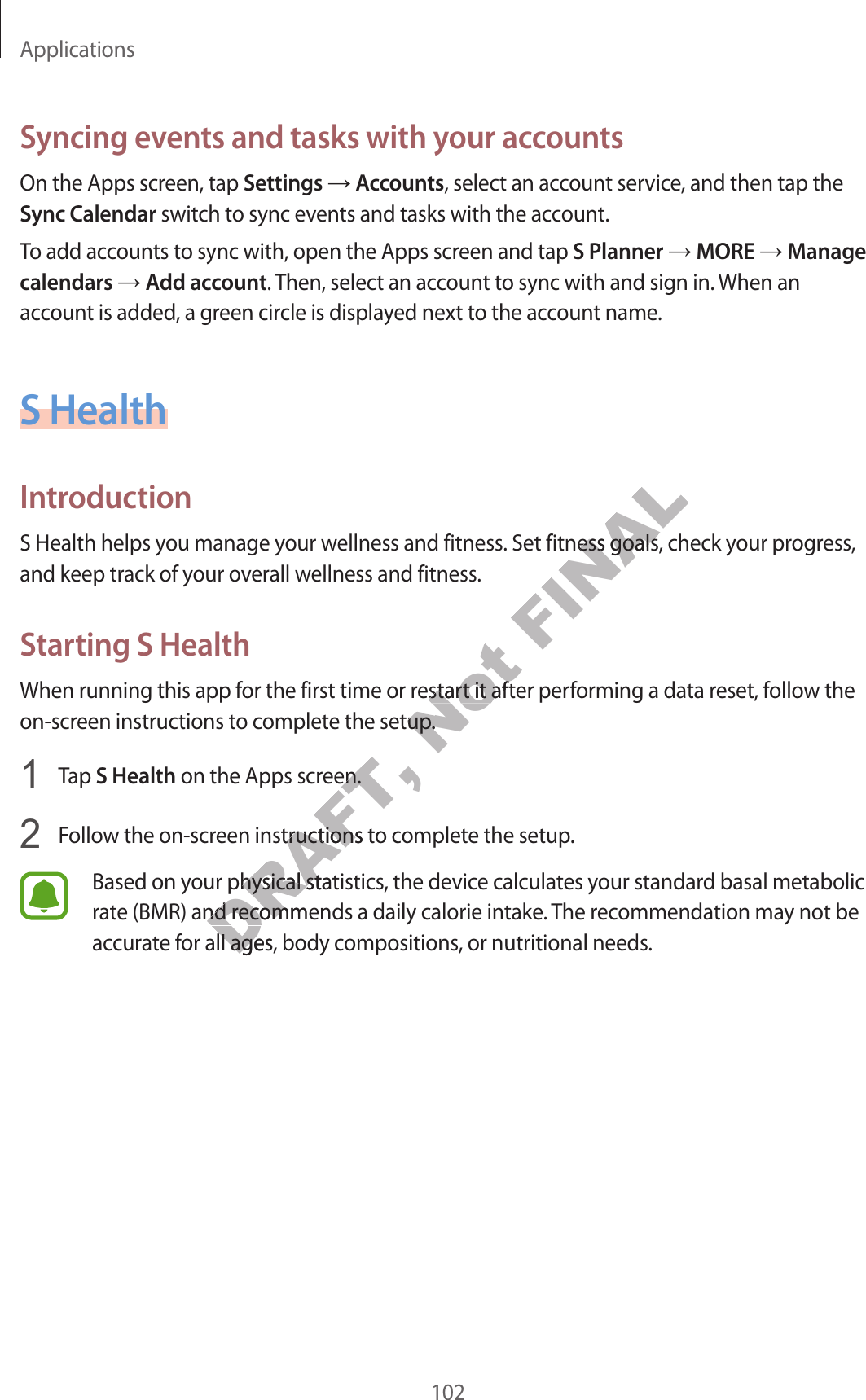 Applications102Syncing e v en ts and tasks with y our ac c ountsOn the Apps screen, tap Settings  Accounts, select an account service, and then tap the Sync C alendar switch to sync ev ents and tasks with the ac c ount.To add accounts t o sync with, open the Apps scr een and tap S Planner  MORE  Manage calendars  Add ac c ount. Then, select an account to sync with and sig n in. When an account is added , a g r een cir cle is displa y ed next to the acc ount name .S HealthIntroductionS Health helps you manage y our w ellness and fitness . Set fitness goals, check y our pr og r ess , and keep track of your o v erall w ellness and fitness.Starting S HealthWhen running this app f or the first time or r estart it after performing a data reset, f ollo w the on-screen instructions to complete the setup.1  Tap S Health on the Apps screen.2  Follow the on-screen instructions to complete the setup.Based on your ph y sical statistics , the devic e calculat es y our standar d basal metabolic rate (BMR) and r ec ommends a daily calorie intake . The recommendation ma y not be accurat e f or all ages , body c ompositions , or nutritional needs .DRAFT,  on the Apps screen.DRAFT,  on the Apps screen.Follow the on-screen instructions to complete the setup.DRAFT, Follow the on-screen instructions to complete the setup.Based on your ph y sical statistics , the devic e calculat es y our standar d basal metabolic DRAFT, Based on your ph y sical statistics , the devic e calculat es y our standar d basal metabolic rate (BMR) and r ec ommends a daily calorie intake . The recommendation ma y not be DRAFT, rate (BMR) and r ec ommends a daily calorie intake . The recommendation ma y not be accurat e f or all ages , body c ompositions , or nutritional needs .DRAFT, accurat e f or all ages , body c ompositions , or nutritional needs .Not When running this app f or the first time or r estart it after performing a data reset, f ollo w the Not When running this app f or the first time or r estart it after performing a data reset, f ollo w the on-screen instructions to complete the setup.Not on-screen instructions to complete the setup.FINALS Health helps you manage y our w ellness and fitness . Set fitness goals, check y our pr og r ess , FINALS Health helps you manage y our w ellness and fitness . Set fitness goals, check y our pr og r ess , 