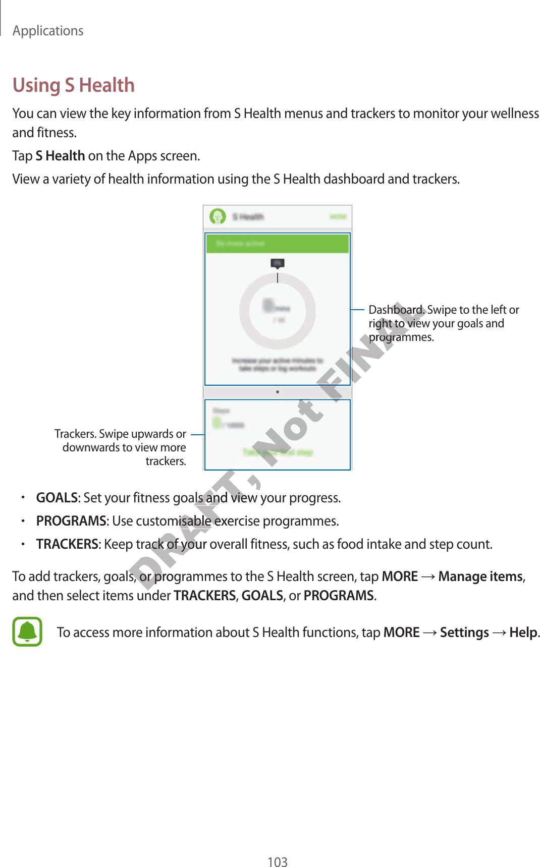 Applications103Using S HealthYou can view the key information from S Health menus and trackers to monit or y our w ellness and fitness.Tap S Health on the Apps screen.View a v ariety of health information using the S Health dashboar d and trackers .Trackers. Swipe up war ds or downw ar ds to view mor e trackers.Dashboard. S wipe t o the left or right to view your goals and programmes.•GOALS: Set your fitness goals and view your pr og r ess .•PROGRAMS: Use customisable exercise programmes .•TRACKERS: Keep track of your o v erall fitness, such as food intake and step count .To add trackers, goals , or pr og r ammes to the S Health scr een, tap MORE  Manage items, and then select items under TRACKERS, GOALS, or PROGRAMS.To access mor e inf ormation about S Health functions, tap MORE  Settings  Help.DRAFT, DRAFT, DRAFT, DRAFT, : Set your fitness goals and view your pr og r ess .DRAFT, : Set your fitness goals and view your pr og r ess .: Use customisable exercise programmes .DRAFT, : Use customisable exercise programmes .: Keep track of your o v erall fitness, such as food intake and step count .DRAFT, : Keep track of your o v erall fitness, such as food intake and step count .To add trackers, goals , or pr og r ammes to the S Health scr een, tap DRAFT, To add trackers, goals , or pr og r ammes to the S Health scr een, tap and then select items under DRAFT, and then select items under Not Not Not FINALFINALFINALDashboard. S wipe t o the left or FINALDashboard. S wipe t o the left or right to view your goals and FINALright to view your goals and programmes.FINALprogrammes.FINALFINALFINALFINAL