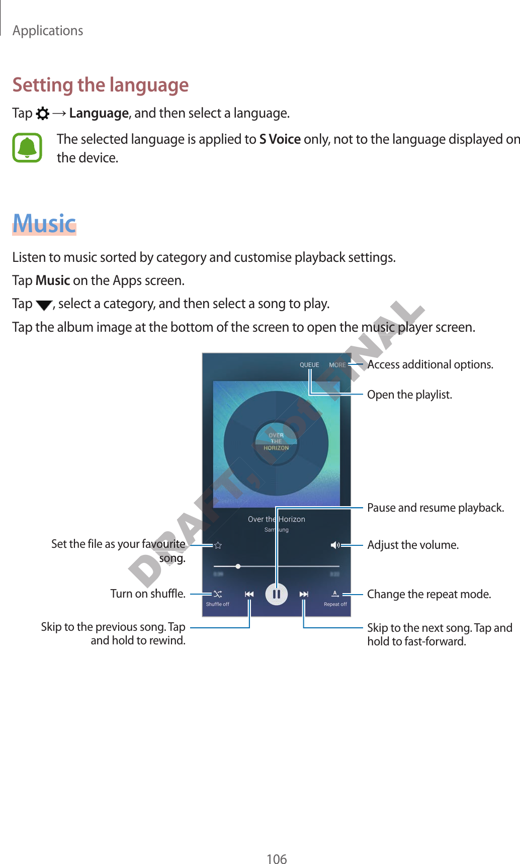 Applications106Setting the languageTap    Language, and then select a language.The selected language is applied to S V oice only, not to the language display ed on the device .MusicListen to music sorted by category and customise playback settings.Tap Music on the Apps screen.Tap  , select a category, and then select a song to play.Tap the album image at the bottom of the screen t o open the music play er scr een.Change the repeat mode .Skip to the next song. Tap and hold to fast-f orward.P ause and r esume pla yback.Acc ess additional options .Adjust the v olume .Skip to the previous song. Tap and hold to rewind .Turn on shuffle.Set the file as your fav ourite song.Open the playlist.DRAFT, DRAFT, DRAFT, Turn on shuffle.DRAFT, Turn on shuffle.DRAFT, DRAFT, Set the file as your fav ourite DRAFT, Set the file as your fav ourite song.DRAFT, song.Not FINALTap the album image at the bottom of the screen t o open the music play er scr een.FINALTap the album image at the bottom of the screen t o open the music play er scr een.FINALFINALFINALFINALAcc ess additional options .FINALAcc ess additional options .FINALFINALFINALFINAL