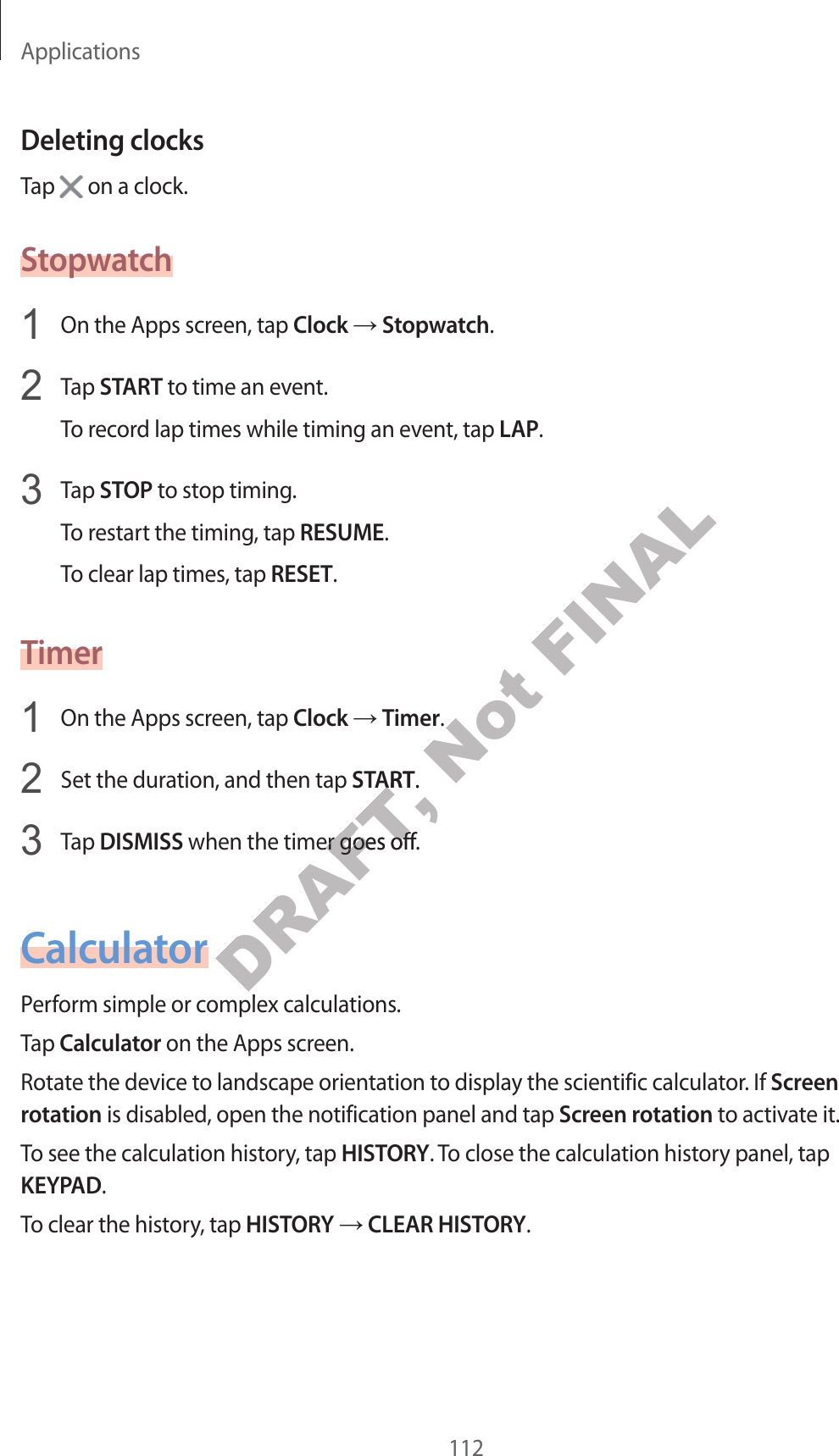 Applications112Deleting clocksTap   on a clock.Stopwatch1  On the Apps screen, tap Clock  Stopwatch.2  Tap START to time an even t.To recor d lap times while timing an ev en t, tap LAP.3  Tap STOP to stop timing .To restart the timing, tap RESUME.To clear lap times, tap RESET.Timer1  On the Apps screen, tap Clock  Timer.2  Set the duration, and then tap START.3  Tap DISMISS when the timer goes off.CalculatorP erform simple or complex calculations .Tap Calculator on the Apps screen.Rotate the device t o landscape orientation t o display the scien tific calculat or. If Screen rotation is disabled, open the notification panel and tap Screen rota tion to activate it.To see the calculation history , tap HISTORY. To close the calculation history panel, tap KEYPAD.To clear the history, tap HISTORY  CLEAR HISTORY.DRAFT, STARTDRAFT, START.DRAFT, . when the timer goes off.DRAFT,  when the timer goes off.P erform simple or complex calculations .DRAFT, P erform simple or complex calculations .Not FINAL