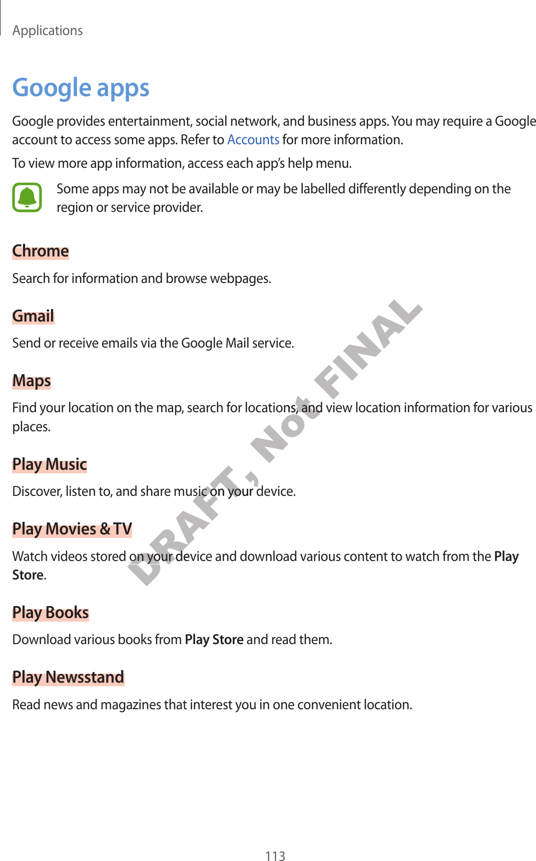 Applications113Google appsGoogle provides ent ertainment, social network, and business apps. You may require a Google account t o ac cess some apps . Ref er t o Accounts for mor e information.To view more app inf ormation, ac cess each app’s help menu.Some apps may not be available or ma y be labelled diff er en tly depending on the region or service provider.ChromeSearch for information and bro wse w ebpages.GmailSend or receiv e emails via the Google Mail service.MapsF ind y our loca tion on the map, search for locations , and view loca tion inf ormation f or v arious places.Play MusicDiscov er, listen to, and share music on your device .Play Mo vies &amp; TVWatch videos stored on y our devic e and download v arious cont ent t o wa tch fr om the Play Store.Play BooksDownload various books from Play St or e and read them.Play Ne w sstandRead news and magazines that inter est y ou in one c on v enien t location.DRAFT, Discov er, listen to, and share music on your device .DRAFT, Discov er, listen to, and share music on your device .DRAFT, Watch videos stored on y our devic e and download v arious cont ent t o wa tch fr om the DRAFT, Watch videos stored on y our devic e and download v arious cont ent t o wa tch fr om the Not F ind y our loca tion on the map, search for locations , and view loca tion inf ormation f or v arious Not F ind y our loca tion on the map, search for locations , and view loca tion inf ormation f or v arious FINAL