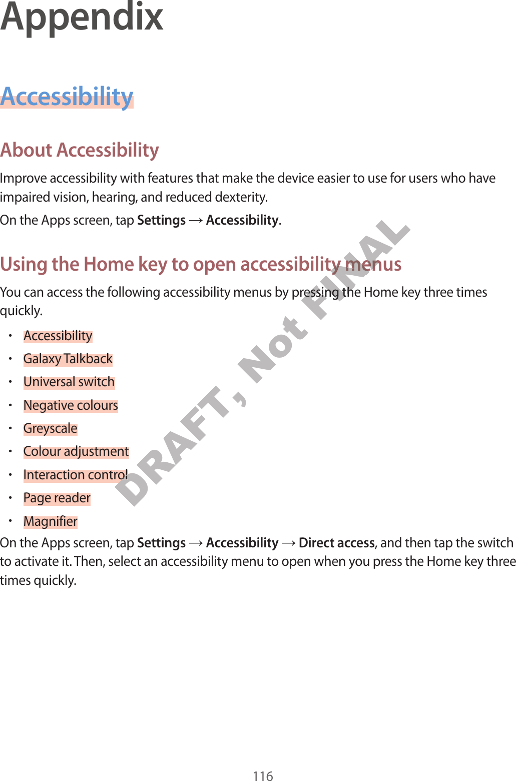 116AppendixAccessibilityAbout A c c essibilityImprove ac c essibility with featur es tha t make the device easier t o use f or users who ha v e impaired vision, hearing , and r educed de xterity.On the Apps screen, tap Settings  Accessibility.Using the Home k ey t o open ac c essibility menusYou can access the following ac cessibility menus by pr essing the Home key thr ee times quickly.•Accessibility•Galaxy T alkback•Universal switch•Negative c olours•Greyscale•Colour adjustment•Interaction control•P age r eader•MagnifierOn the Apps screen, tap Settings  Accessibility  Direct access, and then tap the switch to activate it. Then, select an accessibility menu to open when y ou pr ess the Home key thr ee times quickly .DRAFT, DRAFT, DRAFT, Interaction controlDRAFT, Interaction controlInteraction controlNot FINALUsing the Home k ey t o open ac c essibility menusFINALUsing the Home k ey t o open ac c essibility menusYou can access the following ac cessibility menus by pr essing the Home key thr ee times FINALYou can access the following ac cessibility menus by pr essing the Home key thr ee times 