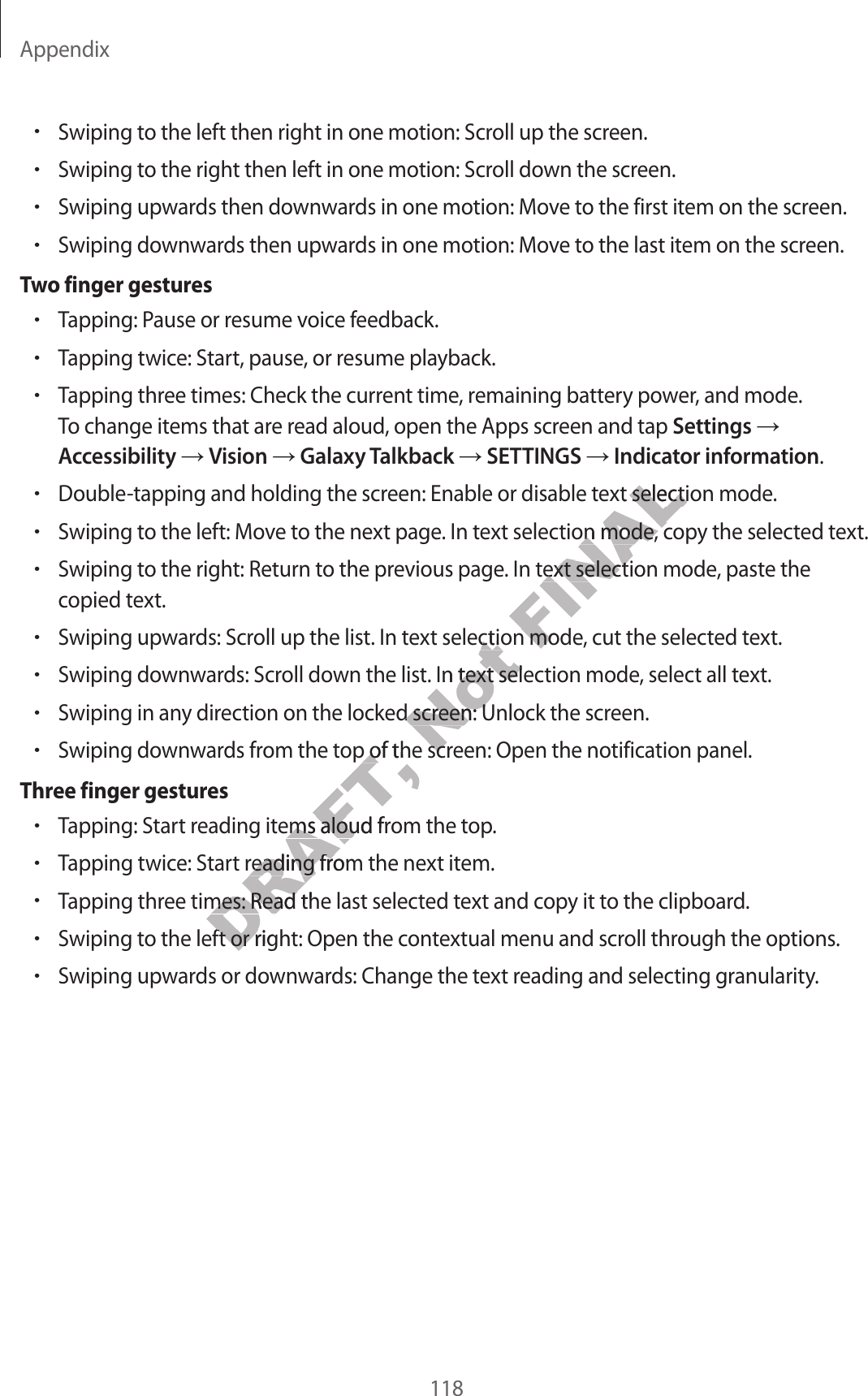 Appendix118•Swiping to the left then right in one motion: Scroll up the screen.•Swiping to the right then left in one motion: Scroll down the scr een.•Swiping upw ar ds then downwards in one motion: Move to the first it em on the scr een.•Swiping downwards then upwar ds in one motion: Mov e to the last it em on the scr een.Tw o finger gestur es•Tapping: P ause or r esume v oice feedback.•Tapping twice: Start, pause, or resume pla yback.•Tapping three times: Check the current time , r emaining ba ttery power, and mode.To change items that ar e r ead aloud , open the Apps scr een and tap Settings Accessibility  Vision  Galaxy T alkback  SETTINGS  Indicator informa tion.•Double-tapping and holding the screen: Enable or disable text selection mode.•Swiping to the left: Move t o the next page. In text selection mode, copy the selected text.•Swiping to the right: Return to the pr evious page . In text selection mode, paste thecopied text.•Swiping upw ar ds: Scroll up the list. In text selection mode, cut the selected text.•Swiping downwards: Scroll down the list. In text selection mode, select all text.•Swiping in an y dir ection on the locked screen: Unlock the scr een.•Swiping downwards from the top of the scr een: Open the notification panel .Thr ee finger gestur es•Tapping: Start reading items aloud from the t op.•Tapping twice: Start reading from the next item.•Tapping three times: Read the last selected text and copy it to the clipboard .•Swiping to the left or right: Open the cont extual menu and scroll thr ough the options .•Swiping upw ar ds or downwards: Change the text reading and selecting granularity.DRAFT, Swiping downwards from the top of the scr een: Open the notification panel .DRAFT, Swiping downwards from the top of the scr een: Open the notification panel .Tapping: Start reading items aloud from the t op.DRAFT, Tapping: Start reading items aloud from the t op.DRAFT, Tapping twice: Start reading from the next item.DRAFT, Tapping twice: Start reading from the next item.Tapping three times: Read the last selected text and copy it to the clipboard .DRAFT, Tapping three times: Read the last selected text and copy it to the clipboard .DRAFT, Swiping to the left or right: Open the cont extual menu and scroll thr ough the options .DRAFT, Swiping to the left or right: Open the cont extual menu and scroll thr ough the options .Not Swiping upw ar ds: Scroll up the list. In text selection mode, cut the selected text.Not Swiping upw ar ds: Scroll up the list. In text selection mode, cut the selected text.Swiping downwards: Scroll down the list. In text selection mode, select all text.Not Swiping downwards: Scroll down the list. In text selection mode, select all text.Swiping in an y dir ection on the locked screen: Unlock the scr een.Not Swiping in an y dir ection on the locked screen: Unlock the scr een.Swiping downwards from the top of the scr een: Open the notification panel .Not Swiping downwards from the top of the scr een: Open the notification panel .FINALDouble-tapping and holding the screen: Enable or disable text selection mode.FINALDouble-tapping and holding the screen: Enable or disable text selection mode.Swiping to the left: Move t o the next page. In text selection mode, copy the selected text.FINALSwiping to the left: Move t o the next page. In text selection mode, copy the selected text.Swiping to the right: Return to the pr evious page . In text selection mode, paste theFINALSwiping to the right: Return to the pr evious page . In text selection mode, paste theSwiping upw ar ds: Scroll up the list. In text selection mode, cut the selected text.FINALSwiping upw ar ds: Scroll up the list. In text selection mode, cut the selected text.