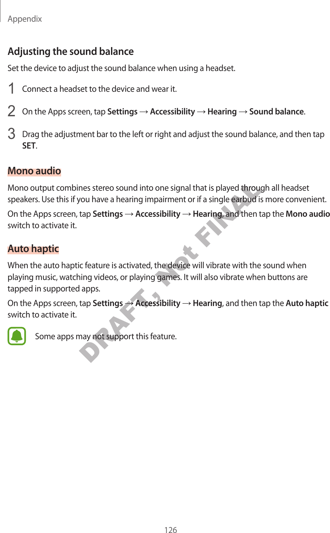 Appendix126Adjusting the sound balanc eSet the device to adjust the sound balance when using a headset.1  Connect a headset to the device and w ear it.2  On the Apps screen, tap Settings  Accessibility  Hearing  Sound balance.3  Drag the adjustment bar to the left or right and adjust the sound balance , and then tap SET.Mono audioMono output combines stereo sound in to one sig nal that is pla y ed thr ough all headset speakers. Use this if y ou ha v e a hearing impairment or if a single earbud is more c on v enien t.On the Apps screen, tap Settings  Accessibility  Hearing, and then tap the Mono audio switch to activate it.Aut o hapticWhen the auto haptic f ea tur e is activated , the device will vibr at e with the sound when playing music , wat ching videos , or pla ying games . It will also vibrate when buttons ar e tapped in supported apps.On the Apps screen, tap Settings  Accessibility  Hearing, and then tap the Aut o haptic switch to activate it.Some apps may not support this featur e .DRAFT, playing music , wat ching videos , or pla ying games . It will also vibrate when buttons ar e DRAFT, playing music , wat ching videos , or pla ying games . It will also vibrate when buttons ar e SettingsDRAFT, SettingsDRAFT, DRAFT, AccessibilityDRAFT, AccessibilitySome apps may not support this featur e .DRAFT, Some apps may not support this featur e .Not When the auto haptic f ea tur e is activated , the device will vibr at e with the sound when Not When the auto haptic f ea tur e is activated , the device will vibr at e with the sound when playing music , wat ching videos , or pla ying games . It will also vibrate when buttons ar e Not playing music , wat ching videos , or pla ying games . It will also vibrate when buttons ar e FINALMono output combines stereo sound in to one sig nal that is pla y ed thr ough all headset FINALMono output combines stereo sound in to one sig nal that is pla y ed thr ough all headset speakers. Use this if y ou ha v e a hearing impairment or if a single earbud is more c on v enien t.FINALspeakers. Use this if y ou ha v e a hearing impairment or if a single earbud is more c on v enien t.HearingFINALHearing, and then tap the FINAL, and then tap the 