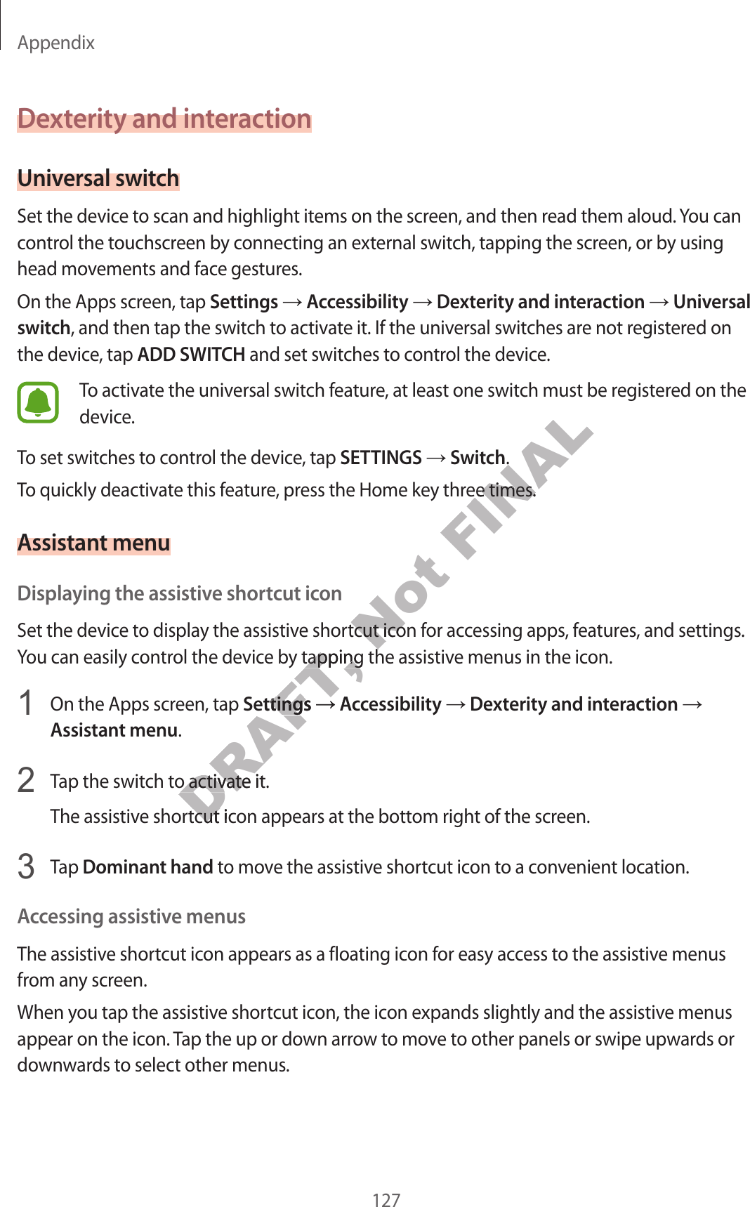 Appendix127Dexterity and inter actionUniversal swit chSet the device to scan and highlight items on the scr een, and then r ead them aloud . You can contr ol the touchscr een b y c onnecting an external switch, tapping the screen, or by using head movemen ts and face gestur es.On the Apps screen, tap Settings  Accessibility  Dexterity and interaction  Universal switch, and then tap the switch to activate it. If the universal swit ches ar e not r eg ister ed on the device , tap ADD SWITCH and set switches to c ontr ol the devic e .To activate the universal switch feature, at least one swit ch must be r egist er ed on the device.To set switches to c ontr ol the devic e , tap SETTINGS  Switch.To quickly deactivate this fea tur e , pr ess the Home key thr ee times .Assistant menuDisplaying the assistiv e shortcut iconSet the device to display the assistiv e shortcut icon for ac cessing apps, features , and settings . You can easily control the device by tapping the assistiv e menus in the ic on.1  On the Apps screen, tap Settings  Accessibility  Dexterity and interaction Assistant menu.2  Tap the switch to activate it.The assistive shortcut icon appears at the bottom right of the scr een.3  Tap Dominant hand to mov e the assistiv e shortcut icon to a con v enien t location.Ac c essing assistiv e menusThe assistive shortcut icon appears as a floating icon for easy access to the assistive menus from an y scr een.When you tap the assistiv e shortcut icon, the icon expands slightly and the assistiv e menus appear on the icon. Tap the up or down arrow t o mo v e to other panels or swipe up war ds or down war ds t o select other menus.DRAFT, Set the device to display the assistiv e shortcut icon for ac cessing apps, features , and settings . DRAFT, Set the device to display the assistiv e shortcut icon for ac cessing apps, features , and settings . You can easily control the device by tapping the assistiv e menus in the ic on.DRAFT, You can easily control the device by tapping the assistiv e menus in the ic on.SettingsDRAFT, SettingsDRAFT, AccessibilityDRAFT, AccessibilityDRAFT, Tap the switch to activate it.DRAFT, Tap the switch to activate it.The assistive shortcut icon appears at the bottom right of the scr een.DRAFT, The assistive shortcut icon appears at the bottom right of the scr een.Not Set the device to display the assistiv e shortcut icon for ac cessing apps, features , and settings . Not Set the device to display the assistiv e shortcut icon for ac cessing apps, features , and settings . You can easily control the device by tapping the assistiv e menus in the ic on.Not You can easily control the device by tapping the assistiv e menus in the ic on.FINAL.FINAL.To quickly deactivate this fea tur e , pr ess the Home key thr ee times .FINALTo quickly deactivate this fea tur e , pr ess the Home key thr ee times .