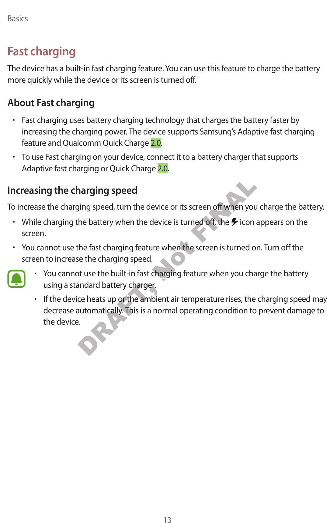 Basics13Fast chargingThe device has a built -in fast charg ing f ea tur e . You can use this featur e to char ge the batt ery more quickly while the device or its screen is turned off.About Fast charging•Fast charging uses ba ttery charging technology that char ges the batt ery faster by increasing the char ging po w er. The device supports Samsung’s Adaptive fast charging featur e and Qualc omm Quick Charge 2.0.•To use Fast charging on y our devic e , c onnect it to a battery charger that supports Adaptiv e fast char ging or Quick Char ge 2.0.Increasing the charg ing speedTo increase the char ging speed , turn the device or its scr een off when y ou char ge the ba ttery.•While charg ing the batt ery when the device is turned off , the   icon appears on the screen.•You cannot use the fast charg ing f eatur e when the scr een is turned on. Turn off the screen to incr ease the char g ing speed .•You cannot use the built-in fast char ging f ea tur e when y ou char ge the batt ery using a standard batt ery charger.•If the device heats up or the ambient air tempera tur e rises, the char g ing speed ma y decrease automa tically. This is a normal operating c ondition to pr ev en t damage to the device .DRAFT, You cannot use the built-in fast char ging f ea tur e when y ou char ge the batt ery DRAFT, You cannot use the built-in fast char ging f ea tur e when y ou char ge the batt ery DRAFT, using a standard batt ery charger.DRAFT, using a standard batt ery charger.If the device heats up or the ambient air tempera tur e rises, the char g ing speed ma y DRAFT, If the device heats up or the ambient air tempera tur e rises, the char g ing speed ma y DRAFT, decrease automa tically. This is a normal operating c ondition to pr ev en t damage to DRAFT, decrease automa tically. This is a normal operating c ondition to pr ev en t damage to Not You cannot use the fast charg ing f eatur e when the scr een is turned on. Turn off the Not You cannot use the fast charg ing f eatur e when the scr een is turned on. Turn off the You cannot use the built-in fast char ging f ea tur e when y ou char ge the batt ery Not You cannot use the built-in fast char ging f ea tur e when y ou char ge the batt ery FINALTo increase the char ging speed , turn the device or its scr een off when y ou char ge the ba ttery.FINALTo increase the char ging speed , turn the device or its scr een off when y ou char ge the ba ttery.While charg ing the batt ery when the device is turned off , the FINALWhile charg ing the batt ery when the device is turned off , the 