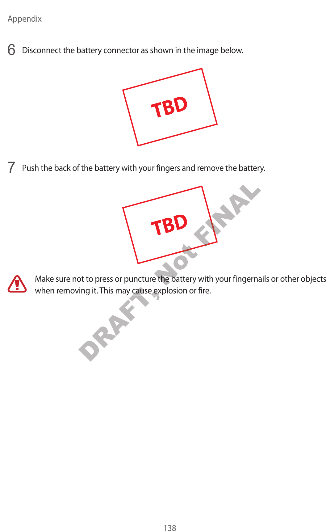 Appendix1386  Disconnect the battery connector as shown in the image below.7  Push the back of the ba ttery with your fingers and remov e the ba ttery.Make sure not to pr ess or puncture the battery with your fingernails or other objects when removing it . This ma y cause explosion or fir e .DRAFT, Make sure not to pr ess or puncture the battery with your fingernails or other objects DRAFT, Make sure not to pr ess or puncture the battery with your fingernails or other objects when removing it . This ma y cause explosion or fir e .DRAFT, when removing it . This ma y cause explosion or fir e .Not Not Not Make sure not to pr ess or puncture the battery with your fingernails or other objects Not Make sure not to pr ess or puncture the battery with your fingernails or other objects FINALFINAL
