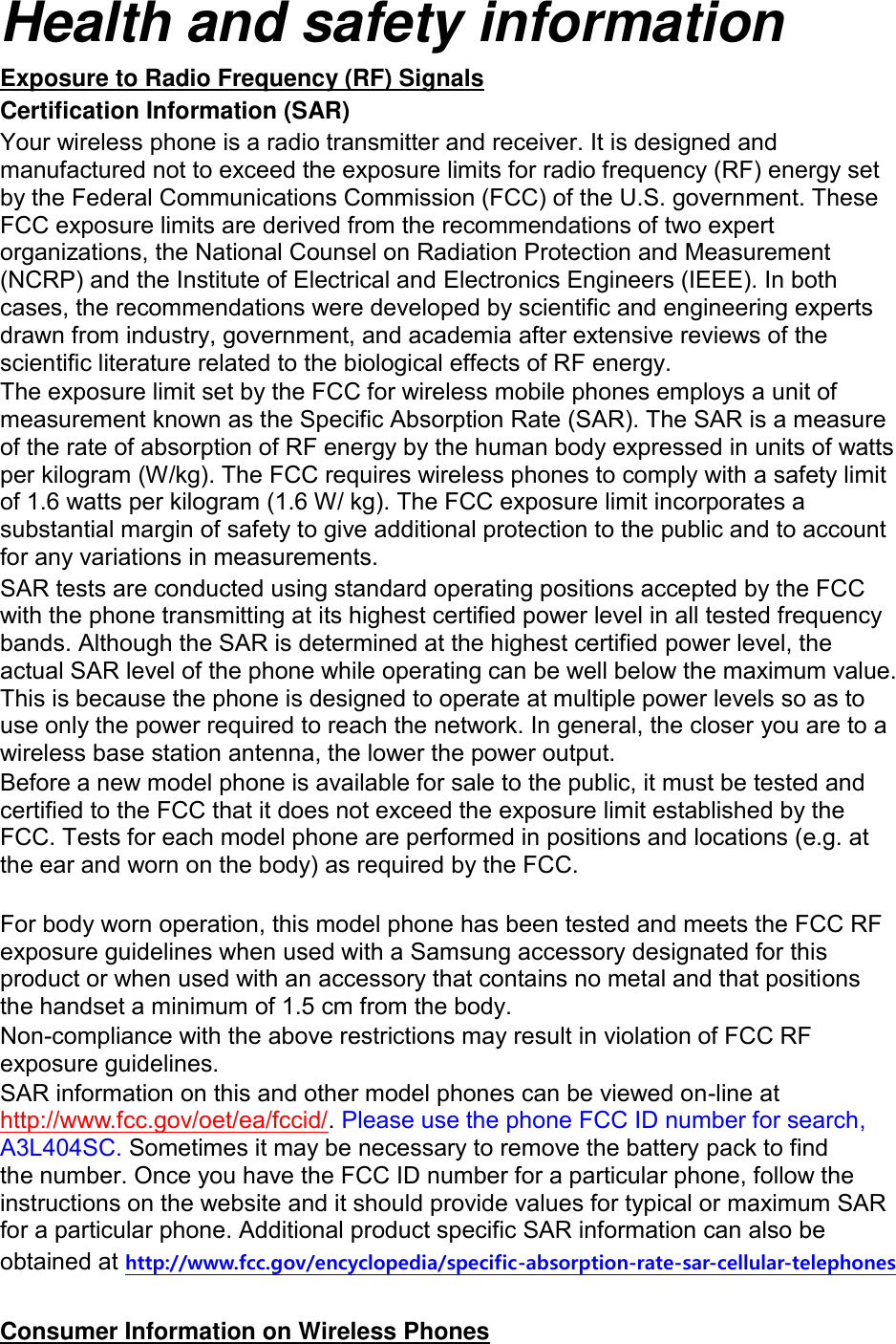 Health and safety information Exposure to Radio Frequency (RF) Signals Certification Information (SAR) Your wireless phone is a radio transmitter and receiver. It is designed and manufactured not to exceed the exposure limits for radio frequency (RF) energy set by the Federal Communications Commission (FCC) of the U.S. government. These FCC exposure limits are derived from the recommendations of two expert organizations, the National Counsel on Radiation Protection and Measurement (NCRP) and the Institute of Electrical and Electronics Engineers (IEEE). In both cases, the recommendations were developed by scientific and engineering experts drawn from industry, government, and academia after extensive reviews of the scientific literature related to the biological effects of RF energy. The exposure limit set by the FCC for wireless mobile phones employs a unit of measurement known as the Specific Absorption Rate (SAR). The SAR is a measure of the rate of absorption of RF energy by the human body expressed in units of watts per kilogram (W/kg). The FCC requires wireless phones to comply with a safety limit of 1.6 watts per kilogram (1.6 W/ kg). The FCC exposure limit incorporates a substantial margin of safety to give additional protection to the public and to account for any variations in measurements. SAR tests are conducted using standard operating positions accepted by the FCC with the phone transmitting at its highest certified power level in all tested frequency bands. Although the SAR is determined at the highest certified power level, the actual SAR level of the phone while operating can be well below the maximum value. This is because the phone is designed to operate at multiple power levels so as to use only the power required to reach the network. In general, the closer you are to a wireless base station antenna, the lower the power output. Before a new model phone is available for sale to the public, it must be tested and certified to the FCC that it does not exceed the exposure limit established by the FCC. Tests for each model phone are performed in positions and locations (e.g. at the ear and worn on the body) as required by the FCC.      For body worn operation, this model phone has been tested and meets the FCC RF exposure guidelines when used with a Samsung accessory designated for this product or when used with an accessory that contains no metal and that positions the handset a minimum of 1.5 cm from the body.   Non-compliance with the above restrictions may result in violation of FCC RF exposure guidelines. SAR information on this and other model phones can be viewed on-line at http://www.fcc.gov/oet/ea/fccid/. Please use the phone FCC ID number for search, A3L404SC. Sometimes it may be necessary to remove the battery pack to find the number. Once you have the FCC ID number for a particular phone, follow the instructions on the website and it should provide values for typical or maximum SAR for a particular phone. Additional product specific SAR information can also be obtained at http://www.fcc.gov/encyclopedia/specific-absorption-rate-sar-cellular-telephones  Consumer Information on Wireless Phones 