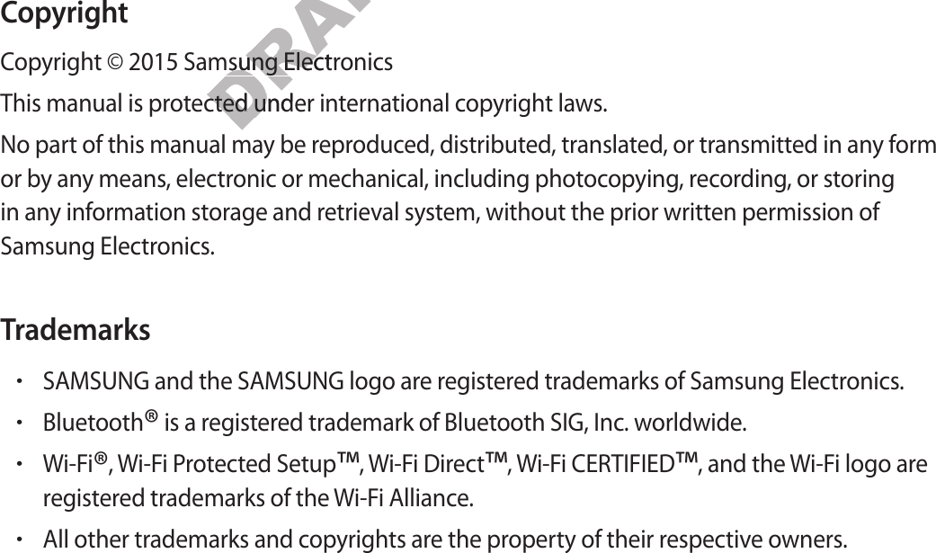 CopyrightCop yright © 2015 Samsung ElectronicsThis manual is prot ected under international c op yright law s .No part of this manual may be repr oduc ed , distributed , transla ted , or tr ansmitted in any form or by an y means , electronic or mechanical , including photoc opying, recording, or storing in any inf ormation st orage and r etrieval sy st em, without the prior written permission of Samsung Electronics.Trademarks•SAMSUNG and the SAMSUNG logo ar e r egist er ed trademarks of Samsung Electronics.•Bluetooth® is a reg ister ed tr ademark of Bluetooth SIG, Inc. w orldwide .•Wi-Fi®, Wi-Fi P r ot ected Setup™, W i-Fi Dir ect™, Wi-Fi CERTIFIED™, and the Wi-Fi logo areregist er ed trademarks of the Wi-Fi Alliance.•All other trademarks and copyrights ar e the pr operty of their respective owners.DRAFT, Cop yright © 2015 Samsung ElectronicsDRAFT, Cop yright © 2015 Samsung ElectronicsThis manual is prot ected under international c op yright law s .DRAFT, This manual is prot ected under international c op yright law s .No part of this manual may be repr oduc ed , distributed , transla ted , or tr ansmitted in any form DRAFT, No part of this manual may be repr oduc ed , distributed , transla ted , or tr ansmitted in any form Not FINAL