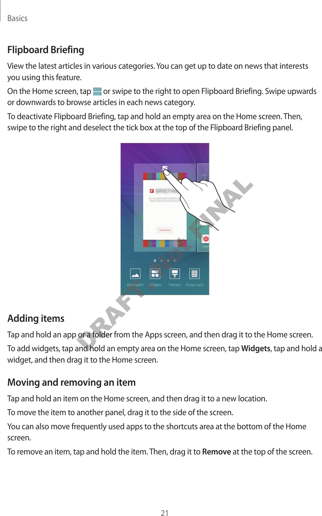 Basics21F lipboar d BriefingView the la test articles in various categories. You can get up to date on news that in ter ests you using this f eatur e.On the Home screen, tap   or swipe to the right to open Flipboard Briefing. Swipe up war ds or down war ds t o br ow se articles in each news category.To deactivate F lipboar d Briefing , tap and hold an empty area on the Home scr een. Then, swipe to the right and deselect the tick box at the top of the Flipboard Briefing panel.Adding it emsTap and hold an app or a folder from the A pps scr een, and then drag it t o the Home scr een.To add widgets, tap and hold an empty area on the Home scr een, tap Widgets, tap and hold a widget, and then drag it to the Home scr een.Moving and remo ving an it emTap and hold an item on the Home screen, and then drag it t o a new location.To move the it em t o another panel , drag it t o the side of the scr een.You can also move frequently used apps t o the shortcuts area at the bottom of the Home screen.To remov e an it em, tap and hold the it em. Then, drag it t o Remove at the top of the scr een.DRAFT, DRAFT, DRAFT, DRAFT, Tap and hold an app or a folder from the A pps scr een, and then drag it t o the Home scr een.DRAFT, Tap and hold an app or a folder from the A pps scr een, and then drag it t o the Home scr een.To add widgets, tap and hold an empty area on the Home scr een, tap DRAFT, To add widgets, tap and hold an empty area on the Home scr een, tap Not FINALFINALFINALFINALFINAL