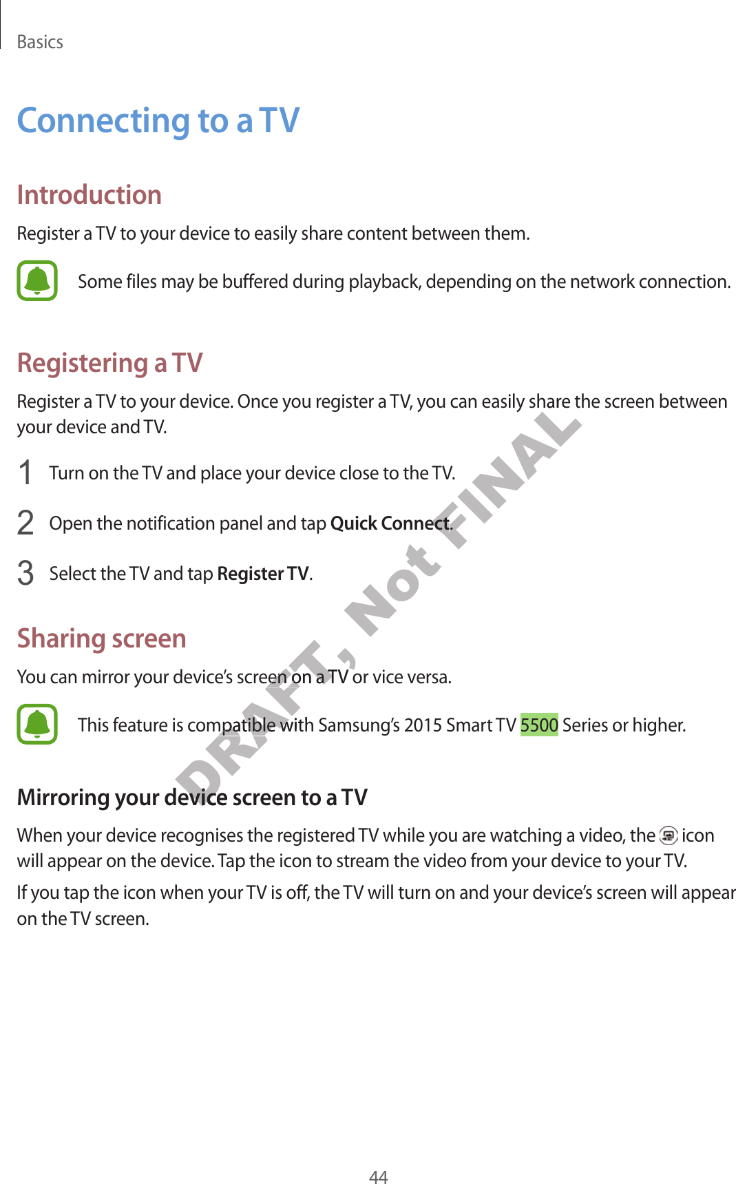 Basics44C onnecting to a TVIntroductionRegister a TV to your device to easily shar e con ten t between them.Some files may be buffer ed during pla yback, depending on the network connection.Registering a TVRegister a TV to your device. Onc e y ou r eg ister a TV, you can easily share the scr een between your device and TV.1  Turn on the TV and place your device close t o the TV.2  Open the notification panel and tap Quick Connect.3  Select the TV and tap Register TV.Sharing screenYou can mirror y our device’s screen on a TV or vice versa.This f eatur e is c ompatible with Samsung’s 2015 Smart  TV 5500 Series or higher.Mirroring your de vic e screen t o a TVWhen your devic e r ecog nises the r eg ister ed TV while you are wat ching a video, the   icon will appear on the device . Tap the icon to str eam the video fr om y our device t o y our TV.If you tap the icon when your TV is off , the TV will turn on and your device’s screen will appear on the TV screen.DRAFT, You can mirror y our device’s screen on a TV or vice versa.DRAFT, You can mirror y our device’s screen on a TV or vice versa.DRAFT, This f eatur e is c ompatible with Samsung’s 2015 Smart  TV DRAFT, This f eatur e is c ompatible with Samsung’s 2015 Smart  TV Mirroring your de vic e screen t o a TVDRAFT, Mirroring your de vic e screen t o a TVNot FINALRegister a TV to your device. Onc e y ou r eg ister a TV, you can easily share the scr een between FINALRegister a TV to your device. Onc e y ou r eg ister a TV, you can easily share the scr een between Quick ConnectFINALQuick Connect.FINAL.