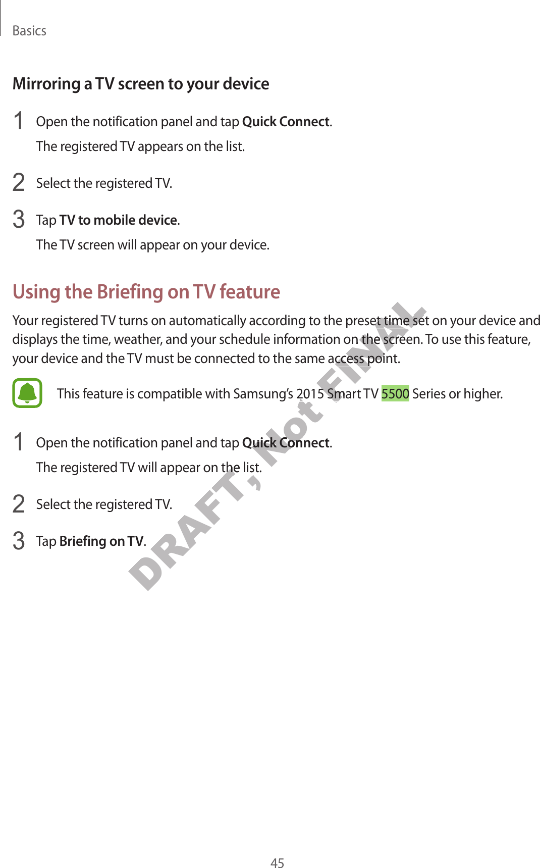 Basics45Mirroring a TV screen t o y our devic e1  Open the notification panel and tap Quick Connect.The reg ist er ed TV appears on the list.2  Select the regist er ed TV.3  Tap TV to mobile device.The TV screen will appear on y our devic e .Using the Briefing on TV featur eYour registered TV turns on automatically acc or ding t o the pr eset time set on y our device and displays the time , w ea ther, and your schedule information on the scr een. To use this feature , your device and the TV must be connected to the same acc ess point .This f eatur e is c ompatible with Samsung’s 2015 Smart  TV 5500 Series or higher.1  Open the notification panel and tap Quick Connect.The reg ist er ed TV will appear on the list.2  Select the regist er ed TV.3  Tap Briefing on TV.DRAFT, The reg ist er ed TV will appear on the list.DRAFT, The reg ist er ed TV will appear on the list.Not This f eatur e is c ompatible with Samsung’s 2015 Smart  TV Not This f eatur e is c ompatible with Samsung’s 2015 Smart  TV Not Quick ConnectNot Quick ConnectFINALYour registered TV turns on automatically acc or ding t o the pr eset time set on y our device and FINALYour registered TV turns on automatically acc or ding t o the pr eset time set on y our device and displays the time , w ea ther, and your schedule information on the scr een. To use this feature , FINALdisplays the time , w ea ther, and your schedule information on the scr een. To use this feature , your device and the TV must be connected to the same acc ess point .FINALyour device and the TV must be connected to the same acc ess point .This f eatur e is c ompatible with Samsung’s 2015 Smart  TV FINALThis f eatur e is c ompatible with Samsung’s 2015 Smart  TV 