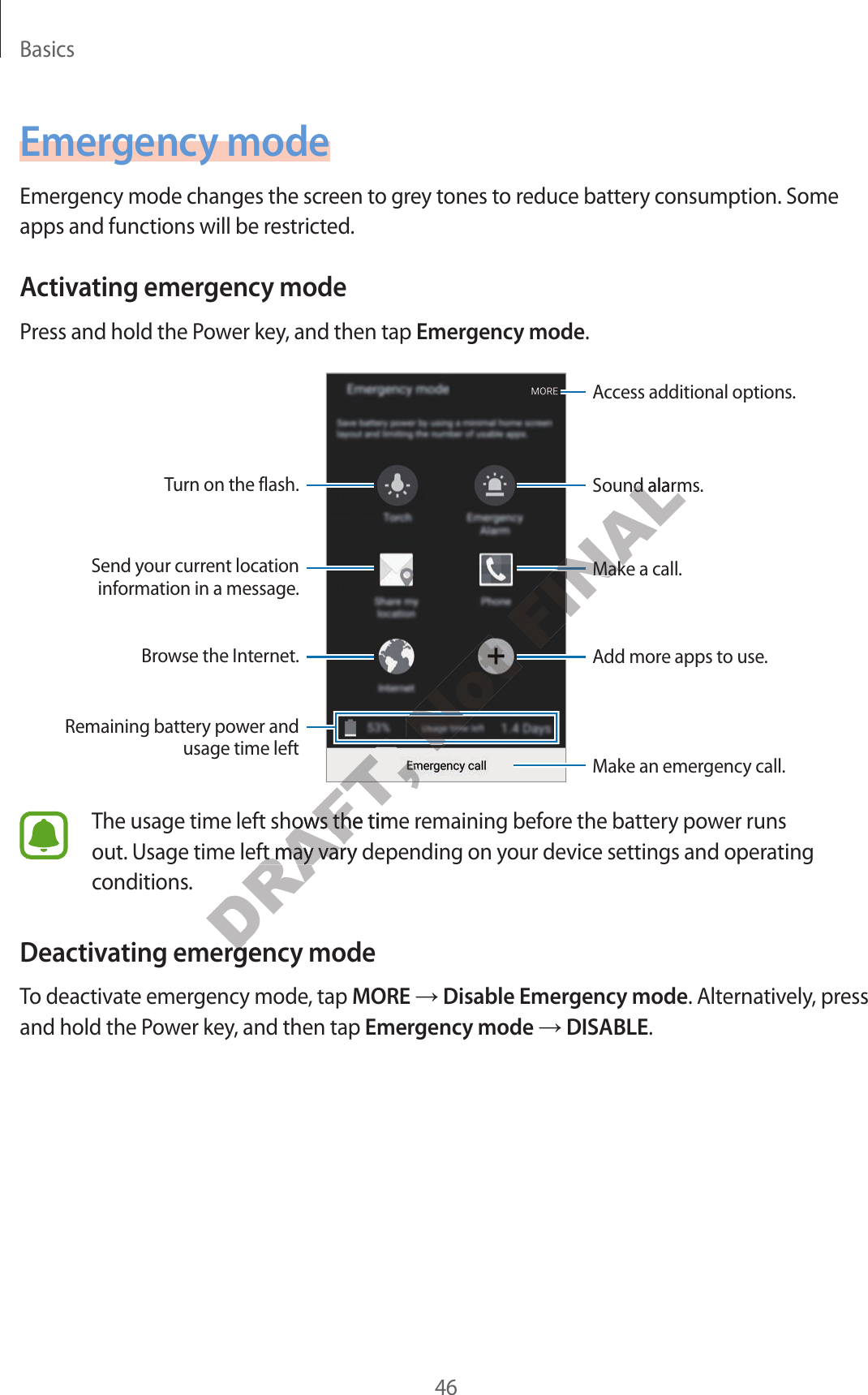 Basics46Emergency modeEmergency mode changes the screen to gr ey t ones to r educ e batt ery consumption. Some apps and functions will be restricted.Activating emer gency modePr ess and hold the Power key, and then tap Emergency mode.Add mor e apps to use .Make an emergency call.Remaining battery power and usage time leftTurn on the flash.Make a call.Send your current location information in a message .Brow se the Internet.Acc ess additional options .Sound alarms.The usage time left shows the time r emaining bef or e the batt ery power runs out. Usage time left may vary depending on your device settings and operating conditions.Deactivating emer gency modeTo deactivate emergency mode, tap MORE → Disable Emergency mode. Alternativ ely, press and hold the P o w er key, and then tap Emergency mode → DISABLE.DRAFT, DRAFT, DRAFT, DRAFT, DRAFT, DRAFT, DRAFT, The usage time left shows the time r emaining bef or e the batt ery power runs DRAFT, The usage time left shows the time r emaining bef or e the batt ery power runs out. Usage time left may vary depending on your device settings and operating DRAFT, out. Usage time left may vary depending on your device settings and operating Deactivating emer gency modeDRAFT, Deactivating emer gency modeNot Not Not FINALFINALFINALFINALFINALMake a call.FINALMake a call.Sound alarms.FINALSound alarms.