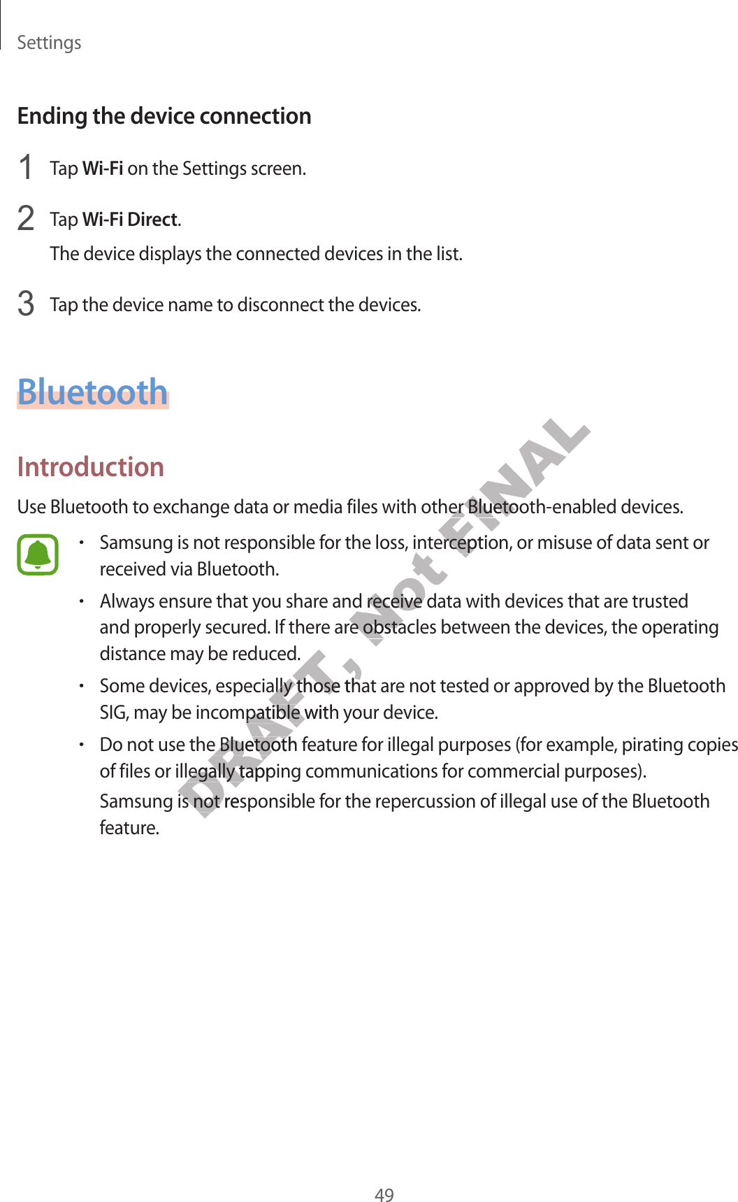 Settings49Ending the device c onnection1  Tap Wi-Fi on the Settings screen.2  Tap W i-Fi Direct.The device displa ys the c onnected devices in the list.3  Tap the device name to disconnect the devices.BluetoothIntroductionUse Bluetooth t o ex change da ta or media files with other Bluetooth-enabled devices.•Samsung is not responsible f or the loss , int er ception, or misuse of da ta sent or receiv ed via Bluet ooth.•Alway s ensur e that y ou shar e and r ec eiv e data with devic es that ar e trust ed and properly secured . If there ar e obstacles between the devic es , the oper ating distance may be r educ ed .•Some devices, especially those that ar e not t ested or appr o v ed b y the Bluetooth SIG, may be incompa tible with y our device .•Do not use the Bluetooth fea tur e f or illegal purposes (f or example , pir ating c opies of files or illegally tapping communications f or c ommer cial purposes).Samsung is not responsible f or the r eper cussion of illegal use of the Bluetooth feature.DRAFT, and properly secured . If there ar e obstacles between the devic es , the oper ating DRAFT, and properly secured . If there ar e obstacles between the devic es , the oper ating Some devices, especially those that ar e not t ested or appr o v ed b y the Bluetooth DRAFT, Some devices, especially those that ar e not t ested or appr o v ed b y the Bluetooth SIG, may be incompa tible with y our device .DRAFT, SIG, may be incompa tible with y our device .Do not use the Bluetooth fea tur e f or illegal purposes (f or example , pir ating c opies DRAFT, Do not use the Bluetooth fea tur e f or illegal purposes (f or example , pir ating c opies DRAFT, of files or illegally tapping communications f or c ommer cial purposes).DRAFT, of files or illegally tapping communications f or c ommer cial purposes).Samsung is not responsible f or the r eper cussion of illegal use of the Bluetooth DRAFT, Samsung is not responsible f or the r eper cussion of illegal use of the Bluetooth Not Samsung is not responsible f or the loss , int er ception, or misuse of da ta sent or Not Samsung is not responsible f or the loss , int er ception, or misuse of da ta sent or Alway s ensur e that y ou shar e and r ec eiv e data with devic es that ar e trust ed Not Alway s ensur e that y ou shar e and r ec eiv e data with devic es that ar e trust ed and properly secured . If there ar e obstacles between the devic es , the oper ating Not and properly secured . If there ar e obstacles between the devic es , the oper ating FINALUse Bluetooth t o ex change da ta or media files with other Bluetooth-enabled devices.FINALUse Bluetooth t o ex change da ta or media files with other Bluetooth-enabled devices.Samsung is not responsible f or the loss , int er ception, or misuse of da ta sent or FINALSamsung is not responsible f or the loss , int er ception, or misuse of da ta sent or 