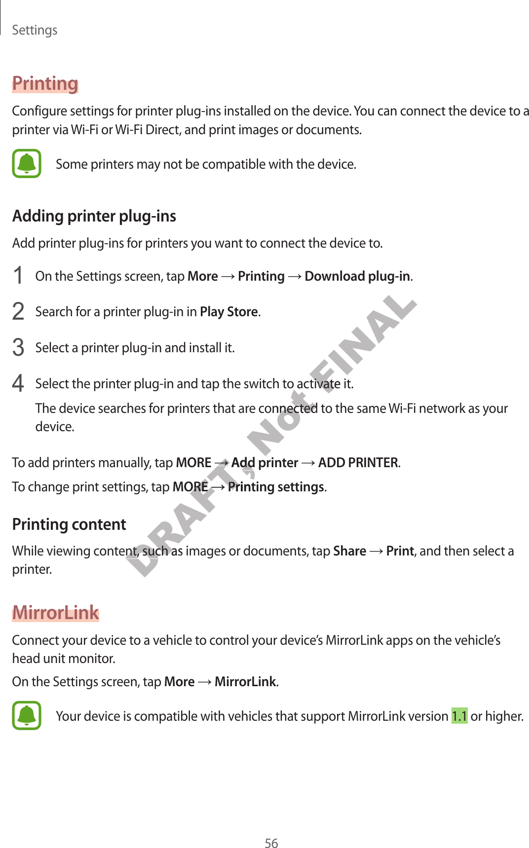 Settings56PrintingConfigur e settings f or print er plug-ins installed on the device. You can connect the device to a printer via Wi-Fi or Wi-Fi Dir ect, and print images or documents.Some printers may not be compa tible with the device .Adding prin ter plug-insAdd print er plug-ins f or printers y ou w ant t o connect the device to.1  On the Settings screen, tap More → Printing → Download plug-in.2  Search for a print er plug-in in Play St or e.3  Select a printer plug-in and install it.4  Select the printer plug-in and tap the switch t o activate it.The device sear ches f or print ers that ar e c onnected to the same Wi-Fi network as your device.To add printers manually, tap MORE → Add prin ter → ADD PRINTER.To change print settings, tap MORE → Printing settings.Prin ting c ont entWhile viewing cont ent , such as images or documents , tap Share → Print, and then select a printer.MirrorLinkConnect your device t o a v ehicle to c ontr ol y our devic e’s MirrorLink apps on the vehicle’s head unit monitor.On the Settings screen, tap More → MirrorLink.Your device is compatible with vehicles that support MirrorLink version 1.1 or higher.DRAFT, →DRAFT, →Add prin terDRAFT, Add prin terMOREDRAFT, MORE→DRAFT, →Printing settingsDRAFT, Printing settingsWhile viewing cont ent , such as images or documents , tap DRAFT, While viewing cont ent , such as images or documents , tap Not Select the printer plug-in and tap the switch t o activate it.Not Select the printer plug-in and tap the switch t o activate it.The device sear ches f or print ers that ar e c onnected to the same Not The device sear ches f or print ers that ar e c onnected to the same FINALSelect the printer plug-in and tap the switch t o activate it.FINALSelect the printer plug-in and tap the switch t o activate it.