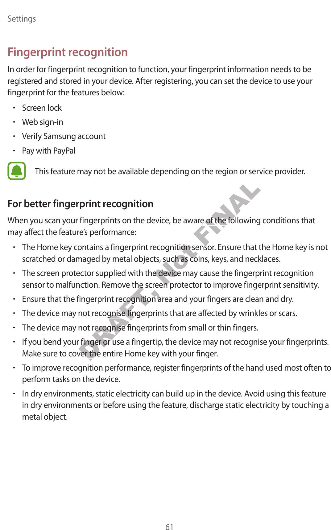 Settings61F ingerprin t r ec ognitionIn order for fingerprint r ecog nition to function, your fingerprint inf ormation needs t o be regist er ed and st or ed in y our device . A fter r egist ering , y ou can set the device t o use y our fingerprint for the f eatur es belo w:•Screen lock•Web sign-in•Verify Samsung account•P a y with PayPalThis f eatur e ma y not be a vailable depending on the r eg ion or service provider.For better fingerprint rec ognitionWhen you scan y our fingerprints on the device, be aware of the f ollowing c onditions that may aff ect the featur e’s performance:•The Home key contains a fingerprint r ec ognition sensor. Ensure that the Home key is not scratched or damaged b y metal objects, such as coins , key s , and necklaces.•The screen pr ot ector supplied with the device ma y cause the fingerprint rec og nition sensor to malfunction. Remove the screen pr ot ector to impr o v e fingerprint sensitivity.•Ensure that the fingerprint r ecog nition ar ea and y our fingers ar e clean and dry .•The device ma y not r ecog nise fingerprints that ar e aff ected by wrinkles or scars.•The device ma y not r ecog nise fingerprints fr om small or thin fingers .•If you bend your finger or use a fingertip, the device ma y not r ec ognise y our fingerprints . Make sure to co v er the entir e Home key with y our finger.•To improv e r ec og nition performance , r eg ister fingerprints of the hand used most often to perform tasks on the device.•In dry environments , static electricity can build up in the device. Avoid using this featur e in dry environmen ts or bef or e using the f ea tur e , dischar ge static electricity by touching a metal object.DRAFT, sensor to malfunction. Remove the screen pr ot ector to impr o v e fingerprint sensitivity.DRAFT, sensor to malfunction. Remove the screen pr ot ector to impr o v e fingerprint sensitivity.Ensure that the fingerprint r ecog nition ar ea and y our fingers ar e clean and dry .DRAFT, Ensure that the fingerprint r ecog nition ar ea and y our fingers ar e clean and dry .The device ma y not r ecog nise fingerprints that ar e aff ected by wrinkles or scars.DRAFT, The device ma y not r ecog nise fingerprints that ar e aff ected by wrinkles or scars.The device ma y not r ecog nise fingerprints fr om small or thin fingers .DRAFT, The device ma y not r ecog nise fingerprints fr om small or thin fingers .DRAFT, If you bend your finger or use a fingertip, the device ma y not r ec ognise y our fingerprints . DRAFT, If you bend your finger or use a fingertip, the device ma y not r ec ognise y our fingerprints . Make sure to co v er the entir e Home key with y our finger.DRAFT, Make sure to co v er the entir e Home key with y our finger.To improv e r ec og nition performance , r eg ister fingerprints of the hand used most often to DRAFT, To improv e r ec og nition performance , r eg ister fingerprints of the hand used most often to Not The Home key contains a fingerprint r ec ognition sensor. Ensure that the Home key is not Not The Home key contains a fingerprint r ec ognition sensor. Ensure that the Home key is not scratched or damaged b y metal objects, such as coins , key s , and necklaces.Not scratched or damaged b y metal objects, such as coins , key s , and necklaces.The screen pr ot ector supplied with the device ma y cause the fingerprint rec og nition Not The screen pr ot ector supplied with the device ma y cause the fingerprint rec og nition sensor to malfunction. Remove the screen pr ot ector to impr o v e fingerprint sensitivity.Not sensor to malfunction. Remove the screen pr ot ector to impr o v e fingerprint sensitivity.FINALWhen you scan y our fingerprints on the device, be aware of the f ollowing c onditions that FINALWhen you scan y our fingerprints on the device, be aware of the f ollowing c onditions that The Home key contains a fingerprint r ec ognition sensor. Ensure that the Home key is not FINALThe Home key contains a fingerprint r ec ognition sensor. Ensure that the Home key is not 
