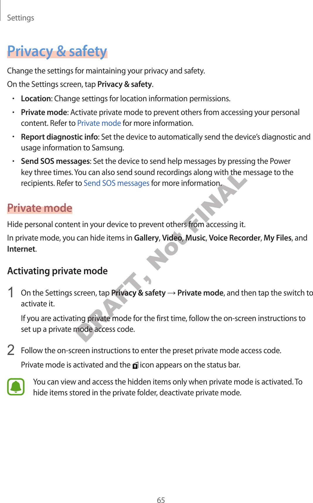 Settings65P rivacy &amp; safetyChange the settings for maintaining y our privacy and safety.On the Settings screen, tap Priv acy &amp; safety.•Location: Change settings for location information permissions.•Priv at e mode: Activate privat e mode t o pr ev ent others fr om ac cessing y our personal conten t. Ref er t o P riva te mode f or mor e information.•Report diagnostic info: Set the device to automatically send the devic e’s diagnostic and usage information t o Samsung .•Send SOS messages: Set the device to send help messages by pr essing the Power key three times . You can also send sound recordings along with the message t o the recipients . Ref er t o Send SOS messages for mor e information.Priv a te modeHide personal content in y our device t o pr ev ent others fr om ac c essing it.In private mode, y ou can hide it ems in Gallery, Video, Music, Voice Recorder, My F iles, and Internet.Activating priv at e mode1  On the Settings screen, tap Priv acy &amp; safety → Priv at e mode, and then tap the switch to activate it.If you are activating private mode for the first time, follow the on-scr een instructions to set up a private mode acc ess c ode .2  Follow the on-screen instructions to enter the preset priva te mode ac c ess code .Priva te mode is activated and the   icon appears on the status bar.You can view and access the hidden items only when private mode is activated . To hide items stor ed in the privat e f older, deactivate private mode .DRAFT, On the Settings screen, tap DRAFT, On the Settings screen, tap Priv acy &amp; safetyDRAFT, Priv acy &amp; safetyDRAFT, If you are activating private mode for the first time, follow the on-scr een instructions to DRAFT, If you are activating private mode for the first time, follow the on-scr een instructions to set up a private mode acc ess c ode .DRAFT, set up a private mode acc ess c ode .Not Hide personal content in y our device t o pr ev ent others fr om ac c essing it.Not Hide personal content in y our device t o pr ev ent others fr om ac c essing it.VideoNot Video, Not , MusicNot MusicFINALkey three times . You can also send sound recordings along with the message t o the FINALkey three times . You can also send sound recordings along with the message t o the  for mor e inf ormation.FINAL for mor e inf ormation.Hide personal content in y our device t o pr ev ent others fr om ac c essing it.FINALHide personal content in y our device t o pr ev ent others fr om ac c essing it.