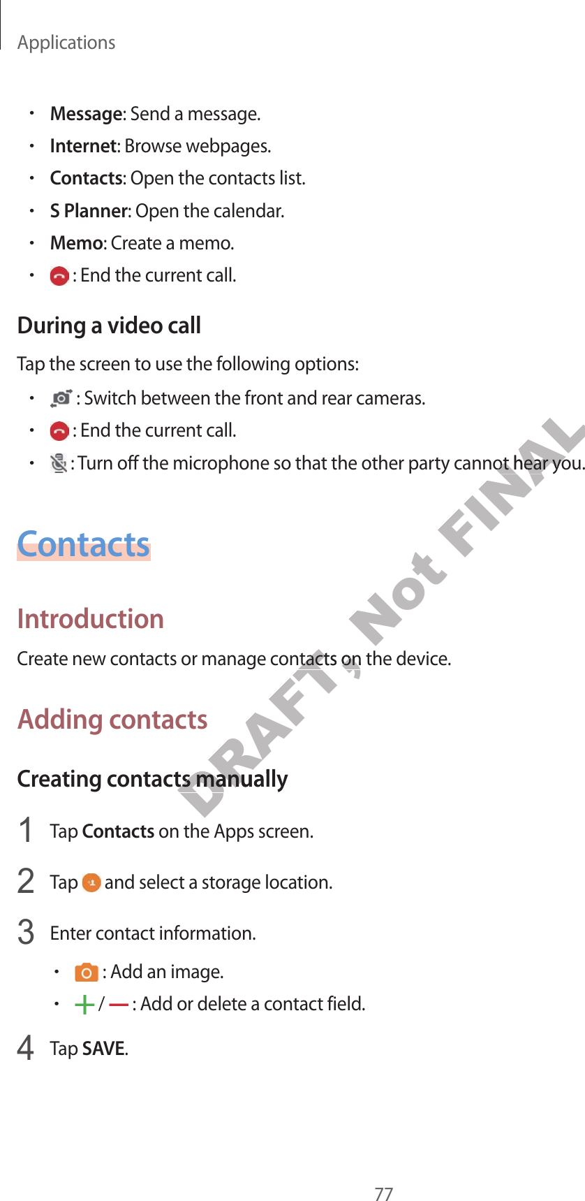 Applications77•Message: Send a message.•Internet: Brow se w ebpages .•Contacts: Open the contacts list.•S Planner: Open the calendar.•Memo: Creat e a memo.• : End the current call .During a video callTap the screen to use the f ollo wing options:• : Switch between the fr on t and r ear cameras .• : End the current call .• : Turn off the microphone so that the other party cannot hear you.ContactsIntroductionCreat e new c ontacts or manage contacts on the device.A dding con tactsCrea ting c ontacts manually1  Tap Contacts on the Apps screen.2  Tap   and select a storage location.3  Enter con tact information.• : Add an image .• /   : Add or delet e a con tact field.4  Tap SAVE.DRAFT, Creat e new c ontacts or manage contacts on the device.DRAFT, Creat e new c ontacts or manage contacts on the device.Crea ting c ontacts manuallyDRAFT, Crea ting c ontacts manually on the Apps screen.DRAFT,  on the Apps screen.Not FINAL : Turn off the microphone so that the other party cannot hear you.FINAL : Turn off the microphone so that the other party cannot hear you.