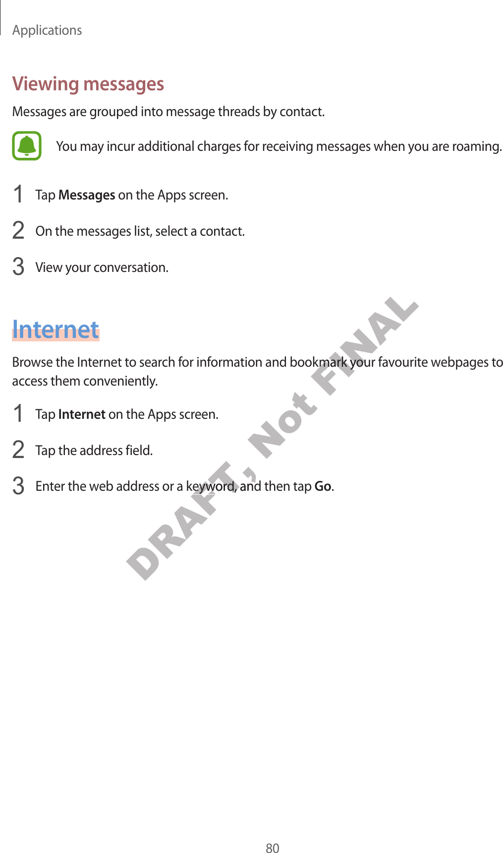 Applications80V ie wing messagesMessages are gr ouped int o message thr eads by c ontact.You may incur additional charges for r ec eiving messages when y ou ar e r oaming .1  Tap Messages on the Apps screen.2  On the messages list, select a contact.3  View y our c on v ersa tion.InternetBrow se the Internet to sear ch for information and bookmark your fav ourite w ebpages t o access them c on v eniently.1  Tap Internet on the Apps screen.2  Tap the address field.3  Enter the w eb addr ess or a keywor d , and then tap Go.DRAFT, Enter the w eb addr ess or a keywor d , and then tap DRAFT, Enter the w eb addr ess or a keywor d , and then tap Not FINALBrow se the Internet to sear ch for information and bookmark your fav ourite w ebpages t o FINALBrow se the Internet to sear ch for information and bookmark your fav ourite w ebpages t o 