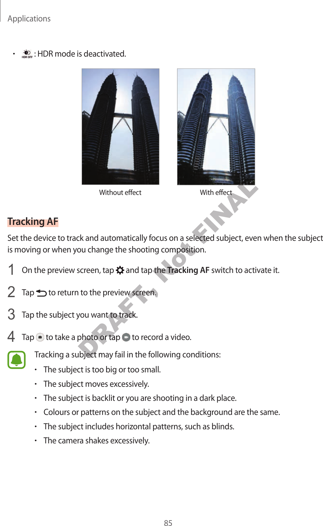 Applications85•: HDR mode is deactivated.Without eff ect With eff ectTracking AFSet the device to track and automa tically f ocus on a selected subject, even when the subject is moving or when you change the shooting c omposition.1  On the preview scr een, tap   and tap the Tracking AF switch to activate it.2  Tap   to return to the pr eview scr een.3  Tap the subject you want t o tr ack.4  Tap   to take a photo or tap   to record a video.Tracking a subject may fail in the follo wing c onditions:•The subject is too big or too small.•The subject moves excessively.•The subject is backlit or you are shooting in a dark plac e .•Colours or patt erns on the subject and the background ar e the same .•The subject includes horizontal patterns , such as blinds .•The camera shakes excessively.DRAFT,  to return t o the pr eview scr een.DRAFT,  to return t o the pr eview scr een.Tap the subject you want t o tr ack.DRAFT, Tap the subject you want t o tr ack. to take a photo or tap DRAFT,  to take a photo or tap DRAFT, Tracking a subject may fail in the follo wing c onditions:DRAFT, Tracking a subject may fail in the follo wing c onditions:Not Set the device to track and automa tically f ocus on a selected subject, even when the subject Not Set the device to track and automa tically f ocus on a selected subject, even when the subject is moving or when you change the shooting c omposition.Not is moving or when you change the shooting c omposition. and tap the Not  and tap the Tracking AFNot Tracking AFFINALWith eff ectFINALWith eff ectFINALFINALSet the device to track and automa tically f ocus on a selected subject, even when the subject FINALSet the device to track and automa tically f ocus on a selected subject, even when the subject 
