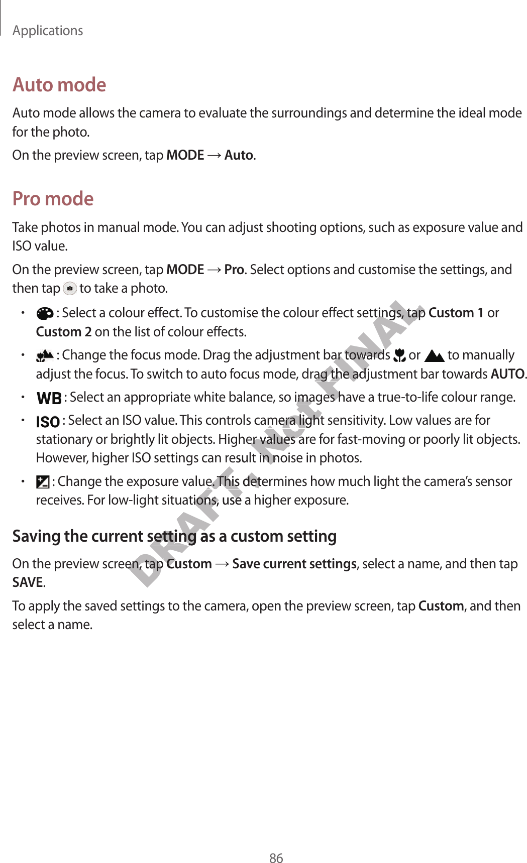 Applications86A uto modeAut o mode allow s the camera t o evalua te the surr oundings and det ermine the ideal mode for the phot o.On the preview scr een, tap MODE  Auto.Pr o modeTake photos in manual mode. You can adjust shooting options, such as exposure v alue and ISO value.On the preview scr een, tap MODE  Pro. Select options and customise the settings, and then tap   to take a photo .• : Select a colour eff ect. To customise the colour eff ect settings, tap Cust om 1 or Cust om 2 on the list of colour eff ects.• : Change the focus mode . Dr ag the adjustment bar t ow ar ds   or   to manually adjust the focus . To switch to auto focus mode , dr ag the adjustment bar t o war ds AUTO.• : Select an appropriate whit e balanc e , so images ha v e a true-to-life colour range .• : Select an ISO value. This controls camer a light sensitivity. Lo w values ar e f or stationary or brightly lit objects. Higher values are for fast -moving or poorly lit objects. Howev er, higher ISO settings can result in noise in photos .• : Change the exposure value.  T his det ermines how much light the camer a’s sensor receiv es . For low-ligh t situations , use a higher exposur e.Saving the curren t setting as a custom settingOn the preview scr een, tap Custom  Save curr en t settings, select a name, and then tap SAVE.To apply the sav ed settings to the camer a, open the pr eview scr een, tap Custom, and then select a name.DRAFT, Howev er, higher ISO settings can result in noise in photos .DRAFT, Howev er, higher ISO settings can result in noise in photos . : Change the exposure value.  T his det ermines how much light the camer a’s sensor DRAFT,  : Change the exposure value.  T his det ermines how much light the camer a’s sensor DRAFT, receiv es . For low-ligh t situations , use a higher exposur e.DRAFT, receiv es . For low-ligh t situations , use a higher exposur e.Saving the curren t setting as a custom settingDRAFT, Saving the curren t setting as a custom settingOn the preview scr een, tap DRAFT, On the preview scr een, tap CustomDRAFT, CustomNot  : Select an appropriate whit e balanc e , so images ha v e a true-to-life colour range .Not  : Select an appropriate whit e balanc e , so images ha v e a true-to-life colour range . : Select an ISO value. This controls camer a light sensitivity. Lo w values ar e f or Not  : Select an ISO value. This controls camer a light sensitivity. Lo w values ar e f or stationary or brightly lit objects. Higher values are for fast -moving or poorly lit objects. Not stationary or brightly lit objects. Higher values are for fast -moving or poorly lit objects. Howev er, higher ISO settings can result in noise in photos .Not Howev er, higher ISO settings can result in noise in photos .FINAL : Select a colour eff ect. To customise the colour eff ect settings, tap FINAL : Select a colour eff ect. To customise the colour eff ect settings, tap  : Change the focus mode . Dr ag the adjustment bar t ow ar ds FINAL : Change the focus mode . Dr ag the adjustment bar t ow ar ds adjust the focus . To switch to auto focus mode , dr ag the adjustment bar t o war ds FINALadjust the focus . To switch to auto focus mode , dr ag the adjustment bar t o war ds  : Select an appropriate whit e balanc e , so images ha v e a true-to-life colour range .FINAL : Select an appropriate whit e balanc e , so images ha v e a true-to-life colour range .