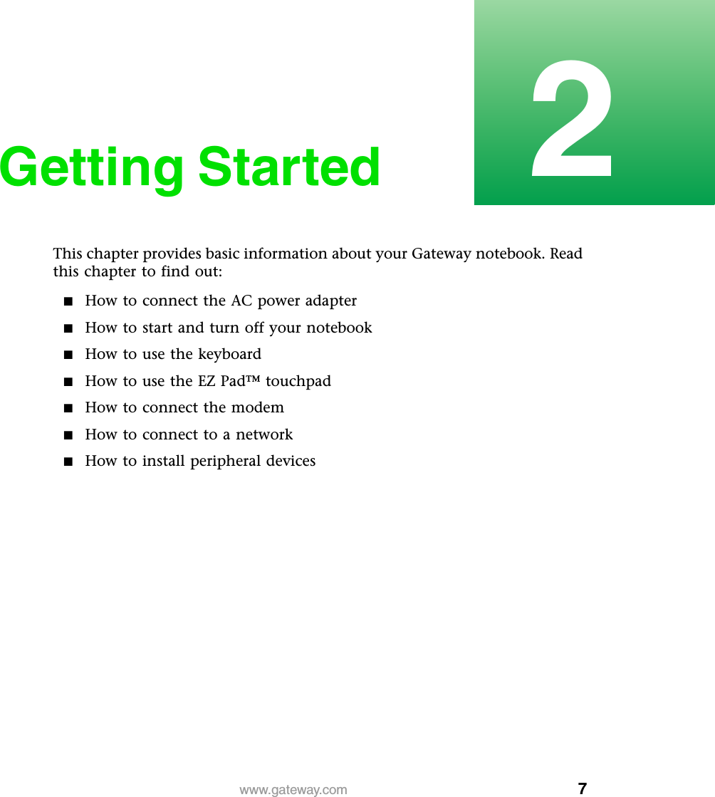 72www.gateway.comGetting StartedThis chapter provides basic information about your Gateway notebook. Read this chapter to find out:■How to connect the AC power adapter■How to start and turn off your notebook■How to use the keyboard■How to use the EZ Pad™ touchpad■How to connect the modem■How to connect to a network■How to install peripheral devices