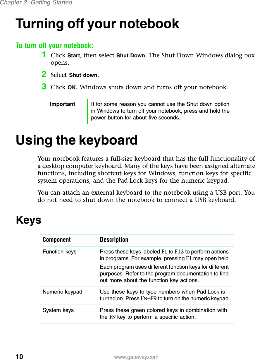 10Chapter 2: Getting Startedwww.gateway.comTurning off your notebookTo turn off your notebook:1Click Start, then select Shut Down. The Shut Down Windows dialog box opens.2Select Shut down.3Click OK. Windows shuts down and turns off your notebook.Using the keyboardYour notebook features a full-size keyboard that has the full functionality of a desktop computer keyboard. Many of the keys have been assigned alternate functions, including shortcut keys for Windows, function keys for specific system operations, and the Pad Lock keys for the numeric keypad.You can attach an external keyboard to the notebook using a USB port. You do not need to shut down the notebook to connect a USB keyboard.KeysImportant If for some reason you cannot use the Shut down option in Windows to turn off your notebook, press and hold the power button for about five seconds.Component DescriptionFunction keys Press these keys labeled F1 to F12 to perform actions in programs. For example, pressing F1 may open help.Each program uses different function keys for different purposes. Refer to the program documentation to find out more about the function key actions. Numeric keypad Use these keys to type numbers when Pad Lock is turned on. Press FN+F9 to turn on the numeric keypad.System keys Press these green colored keys in combination with the FNkey to perform a specific action.