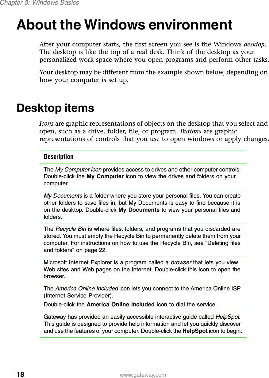 18Chapter 3: Windows Basicswww.gateway.comAbout the Windows environmentAfter your computer starts, the first screen you see is the Windows desktop. The desktop is like the top of a real desk. Think of the desktop as your personalized work space where you open programs and perform other tasks.Your desktop may be different from the example shown below, depending on how your computer is set up.Desktop itemsIcons are graphic representations of objects on the desktop that you select and open, such as a drive, folder, file, or program. Buttons are graphic representations of controls that you use to open windows or apply changes.DescriptionThe My Computer icon provides access to drives and other computer controls. Double-click the My Computer icon to view the drives and folders on your computer.My Documents is a folder where you store your personal files. You can create other folders to save files in, but My Documents is easy to find because it is on the desktop. Double-click My Documents to view your personal files and folders.The Recycle Bin is where files, folders, and programs that you discarded are stored. You must empty the Recycle Bin to permanently delete them from your computer. For instructions on how to use the Recycle Bin, see “Deleting files and folders” on page 22.Microsoft Internet Explorer is a program called a browser that lets you view Web sites and Web pages on the Internet. Double-click this icon to open the browser.The America Online Included icon lets you connect to the America Online ISP (Internet Service Provider).Double-click the America Online Included icon to dial the service.Gateway has provided an easily accessible interactive guide called HelpSpot. This guide is designed to provide help information and let you quickly discover and use the features of your computer. Double-click the HelpSpot icon to begin.