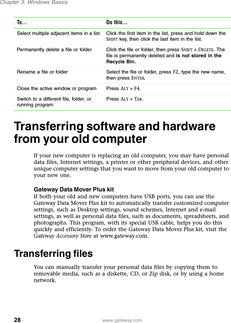28Chapter 3: Windows Basicswww.gateway.comTransferring software and hardware from your old computerIf your new computer is replacing an old computer, you may have personal data files, Internet settings, a printer or other peripheral devices, and other unique computer settings that you want to move from your old computer to your new one.Gateway Data Mover Plus kitIf both your old and new computers have USB ports, you can use the Gateway Data Mover Plus kit to automatically transfer customized computer settings, such as Desktop settings, sound schemes, Internet and e-mail settings, as well as personal data files, such as documents, spreadsheets, and photographs. This program, with its special USB cable, helps you do this quickly and efficiently. To order the Gateway Data Mover Plus kit, visit the Gateway Accessory Store at www.gateway.com.Transferring filesYou can manually transfer your personal data files by copying them to removable media, such as a diskette, CD, or Zip disk, or by using a home network.Select multiple adjacent items in a list Click the first item in the list, press and hold down the SHIFT key, then click the last item in the list.Permanently delete a file or folder Click the file or folder, then press SHIFT +DELETE. The file is permanently deleted and is not stored in the Recycle Bin.Rename a file or folder Select the file or folder, press F2, type the new name, then press ENTER.Close the active window or program Press ALT +F4.Switch to a different file, folder, or running programPress ALT +TAB.To... Do this...