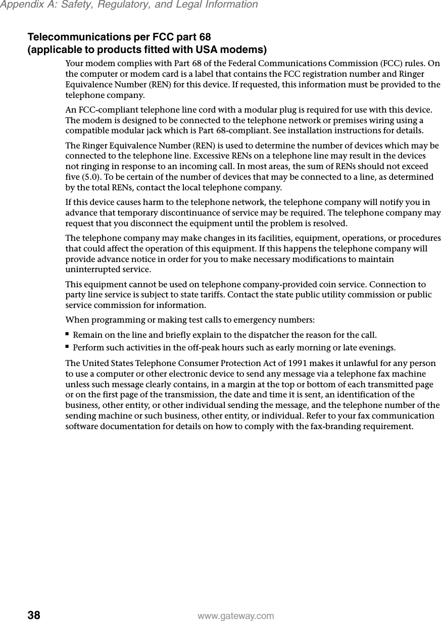 38Appendix A: Safety, Regulatory, and Legal Informationwww.gateway.comTelecommunications per FCC part 68 (applicable to products fitted with USA modems)Your modem complies with Part 68 of the Federal Communications Commission (FCC) rules. On the computer or modem card is a label that contains the FCC registration number and Ringer Equivalence Number (REN) for this device. If requested, this information must be provided to the telephone company.An FCC-compliant telephone line cord with a modular plug is required for use with this device. The modem is designed to be connected to the telephone network or premises wiring using a compatible modular jack which is Part 68-compliant. See installation instructions for details.The Ringer Equivalence Number (REN) is used to determine the number of devices which may be connected to the telephone line. Excessive RENs on a telephone line may result in the devices not ringing in response to an incoming call. In most areas, the sum of RENs should not exceed five (5.0). To be certain of the number of devices that may be connected to a line, as determined by the total RENs, contact the local telephone company.If this device causes harm to the telephone network, the telephone company will notify you in advance that temporary discontinuance of service may be required. The telephone company may request that you disconnect the equipment until the problem is resolved.The telephone company may make changes in its facilities, equipment, operations, or procedures that could affect the operation of this equipment. If this happens the telephone company will provide advance notice in order for you to make necessary modifications to maintain uninterrupted service.This equipment cannot be used on telephone company-provided coin service. Connection to party line service is subject to state tariffs. Contact the state public utility commission or public service commission for information.When programming or making test calls to emergency numbers:■Remain on the line and briefly explain to the dispatcher the reason for the call.■Perform such activities in the off-peak hours such as early morning or late evenings.The United States Telephone Consumer Protection Act of 1991 makes it unlawful for any person to use a computer or other electronic device to send any message via a telephone fax machine unless such message clearly contains, in a margin at the top or bottom of each transmitted page or on the first page of the transmission, the date and time it is sent, an identification of the business, other entity, or other individual sending the message, and the telephone number of the sending machine or such business, other entity, or individual. Refer to your fax communication software documentation for details on how to comply with the fax-branding requirement.