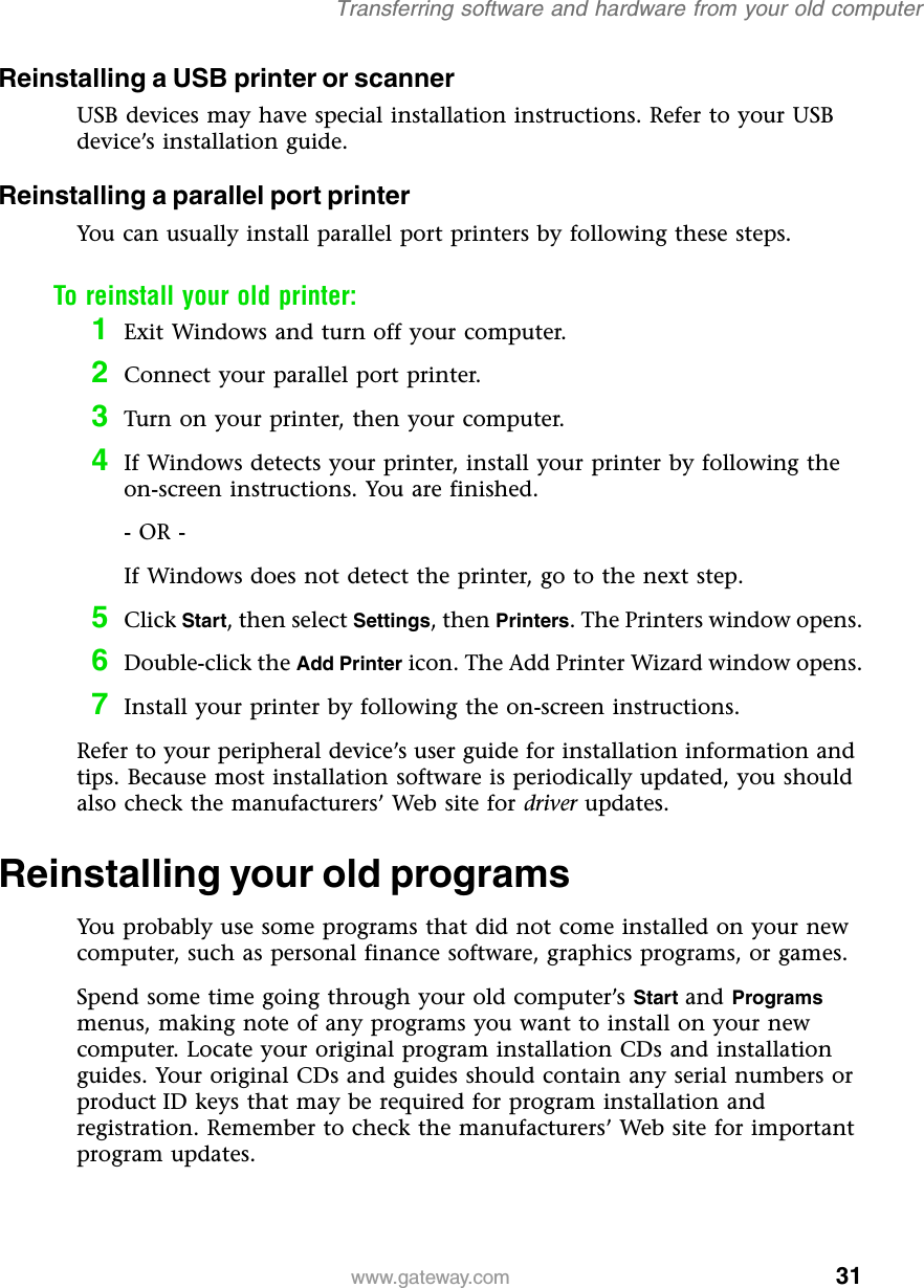31Transferring software and hardware from your old computerwww.gateway.comReinstalling a USB printer or scannerUSB devices may have special installation instructions. Refer to your USB device’s installation guide.Reinstalling a parallel port printerYou can usually install parallel port printers by following these steps.To reinstall your old printer:1Exit Windows and turn off your computer.2Connect your parallel port printer.3Turn on your printer, then your computer.4If Windows detects your printer, install your printer by following the on-screen instructions. You are finished.- OR -If Windows does not detect the printer, go to the next step.5Click Start, then select Settings, then Printers. The Printers window opens.6Double-click the Add Printer icon. The Add Printer Wizard window opens.7Install your printer by following the on-screen instructions.Refer to your peripheral device’s user guide for installation information and tips. Because most installation software is periodically updated, you should also check the manufacturers’ Web site for driver updates.Reinstalling your old programsYou probably use some programs that did not come installed on your new computer, such as personal finance software, graphics programs, or games.Spend some time going through your old computer’s Start and Programs menus, making note of any programs you want to install on your new computer. Locate your original program installation CDs and installation guides. Your original CDs and guides should contain any serial numbers or product ID keys that may be required for program installation and registration. Remember to check the manufacturers’ Web site for important program updates.