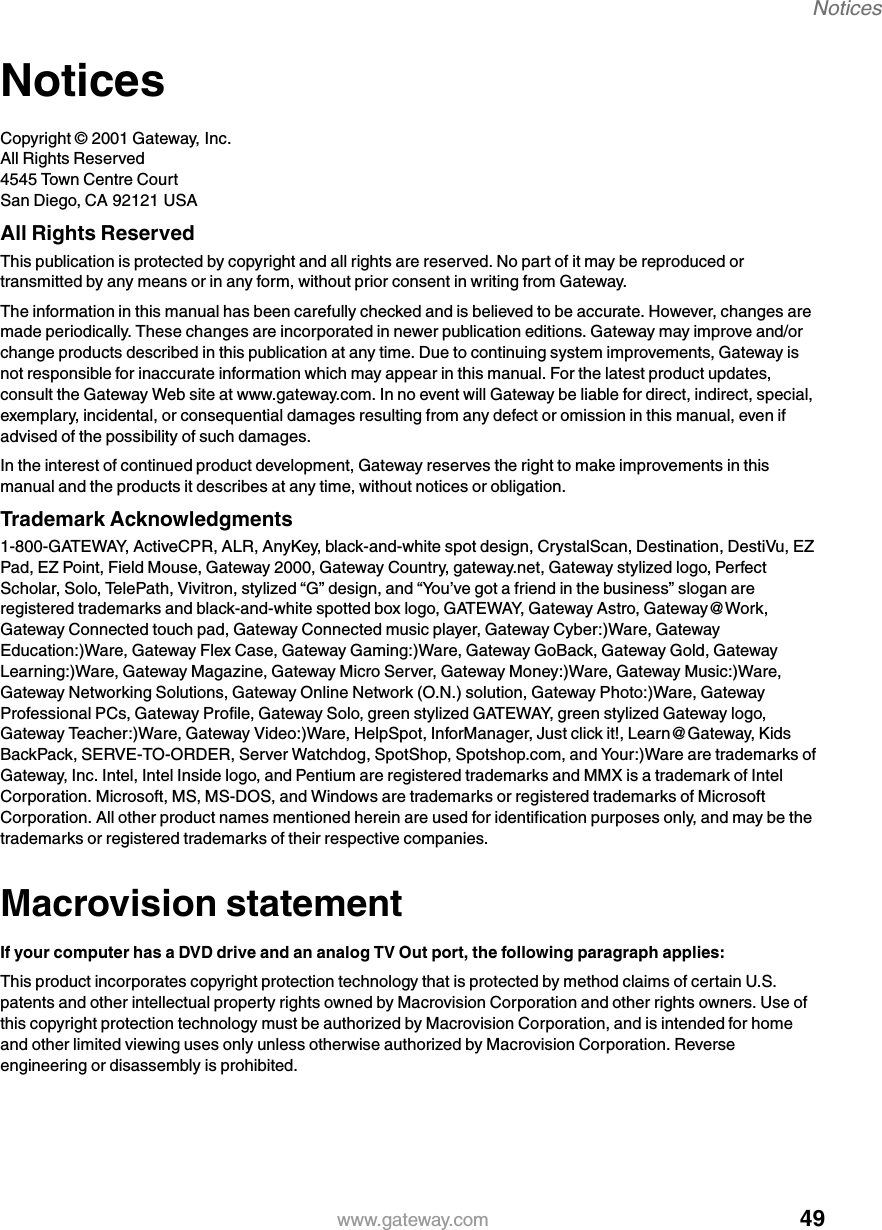 49Noticeswww.gateway.comNoticesCopyright © 2001 Gateway, Inc.All Rights Reserved4545 Town Centre CourtSan Diego, CA 92121 USAAll Rights ReservedThis publication is protected by copyright and all rights are reserved. No part of it may be reproduced or transmitted by any means or in any form, without prior consent in writing from Gateway.The information in this manual has been carefully checked and is believed to be accurate. However, changes are made periodically. These changes are incorporated in newer publication editions. Gateway may improve and/or change products described in this publication at any time. Due to continuing system improvements, Gateway is not responsible for inaccurate information which may appear in this manual. For the latest product updates, consult the Gateway Web site at www.gateway.com. In no event will Gateway be liable for direct, indirect, special, exemplary, incidental, or consequential damages resulting from any defect or omission in this manual, even if advised of the possibility of such damages.In the interest of continued product development, Gateway reserves the right to make improvements in this manual and the products it describes at any time, without notices or obligation.Trademark Acknowledgments1-800-GATEWAY, ActiveCPR, ALR, AnyKey, black-and-white spot design, CrystalScan, Destination, DestiVu, EZ Pad, EZ Point, Field Mouse, Gateway 2000, Gateway Country, gateway.net, Gateway stylized logo, Perfect Scholar, Solo, TelePath, Vivitron, stylized “G” design, and “Yo u ’ve got a friend in the business” slogan are registered trademarks and black-and-white spotted box logo, GATEWAY, Gateway Astro, Gateway@Work, Gateway Connected touch pad, Gateway Connected music player, Gateway Cyber:)Ware, Gateway Education:)Ware, Gateway Flex Case, Gateway Gaming:)Ware, Gateway GoBack, Gateway Gold, Gateway Learning:)Ware, Gateway Magazine, Gateway Micro Server, Gateway Money:)Ware, Gateway Music:)Ware, Gateway Networking Solutions, Gateway Online Network (O.N.) solution, Gateway Photo:)Ware, Gateway Professional PCs, Gateway Profile, Gateway Solo, green stylized GATEWAY, green stylized Gateway logo, Gateway Teacher:)Ware, Gateway Video:)Ware, HelpSpot, InforManager, Just click it!, Learn@Gateway, Kids BackPack, SERVE-TO-ORDER, Server Watchdog, SpotShop, Spotshop.com, and Your:)Ware are trademarks of Gateway, Inc. Intel, Intel Inside logo, and Pentium are registered trademarks and MMX is a trademark of Intel Corporation. Microsoft, MS, MS-DOS, and Windows are trademarks or registered trademarks of Microsoft Corporation. All other product names mentioned herein are used for identification purposes only, and may be the trademarks or registered trademarks of their respective companies.Macrovision statementIf your computer has a DVD drive and an analog TV Out port, the following paragraph applies:This product incorporates copyright protection technology that is protected by method claims of certain U.S. patents and other intellectual property rights owned by Macrovision Corporation and other rights owners. Use of this copyright protection technology must be authorized by Macrovision Corporation, and is intended for home and other limited viewing uses only unless otherwise authorized by Macrovision Corporation. Reverse engineering or disassembly is prohibited.